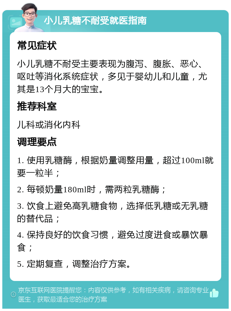 小儿乳糖不耐受就医指南 常见症状 小儿乳糖不耐受主要表现为腹泻、腹胀、恶心、呕吐等消化系统症状，多见于婴幼儿和儿童，尤其是13个月大的宝宝。 推荐科室 儿科或消化内科 调理要点 1. 使用乳糖酶，根据奶量调整用量，超过100ml就要一粒半； 2. 每顿奶量180ml时，需两粒乳糖酶； 3. 饮食上避免高乳糖食物，选择低乳糖或无乳糖的替代品； 4. 保持良好的饮食习惯，避免过度进食或暴饮暴食； 5. 定期复查，调整治疗方案。