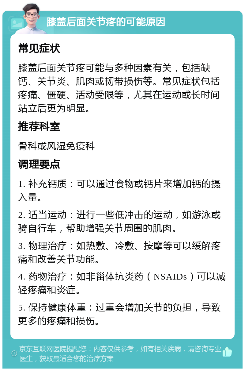 膝盖后面关节疼的可能原因 常见症状 膝盖后面关节疼可能与多种因素有关，包括缺钙、关节炎、肌肉或韧带损伤等。常见症状包括疼痛、僵硬、活动受限等，尤其在运动或长时间站立后更为明显。 推荐科室 骨科或风湿免疫科 调理要点 1. 补充钙质：可以通过食物或钙片来增加钙的摄入量。 2. 适当运动：进行一些低冲击的运动，如游泳或骑自行车，帮助增强关节周围的肌肉。 3. 物理治疗：如热敷、冷敷、按摩等可以缓解疼痛和改善关节功能。 4. 药物治疗：如非甾体抗炎药（NSAIDs）可以减轻疼痛和炎症。 5. 保持健康体重：过重会增加关节的负担，导致更多的疼痛和损伤。