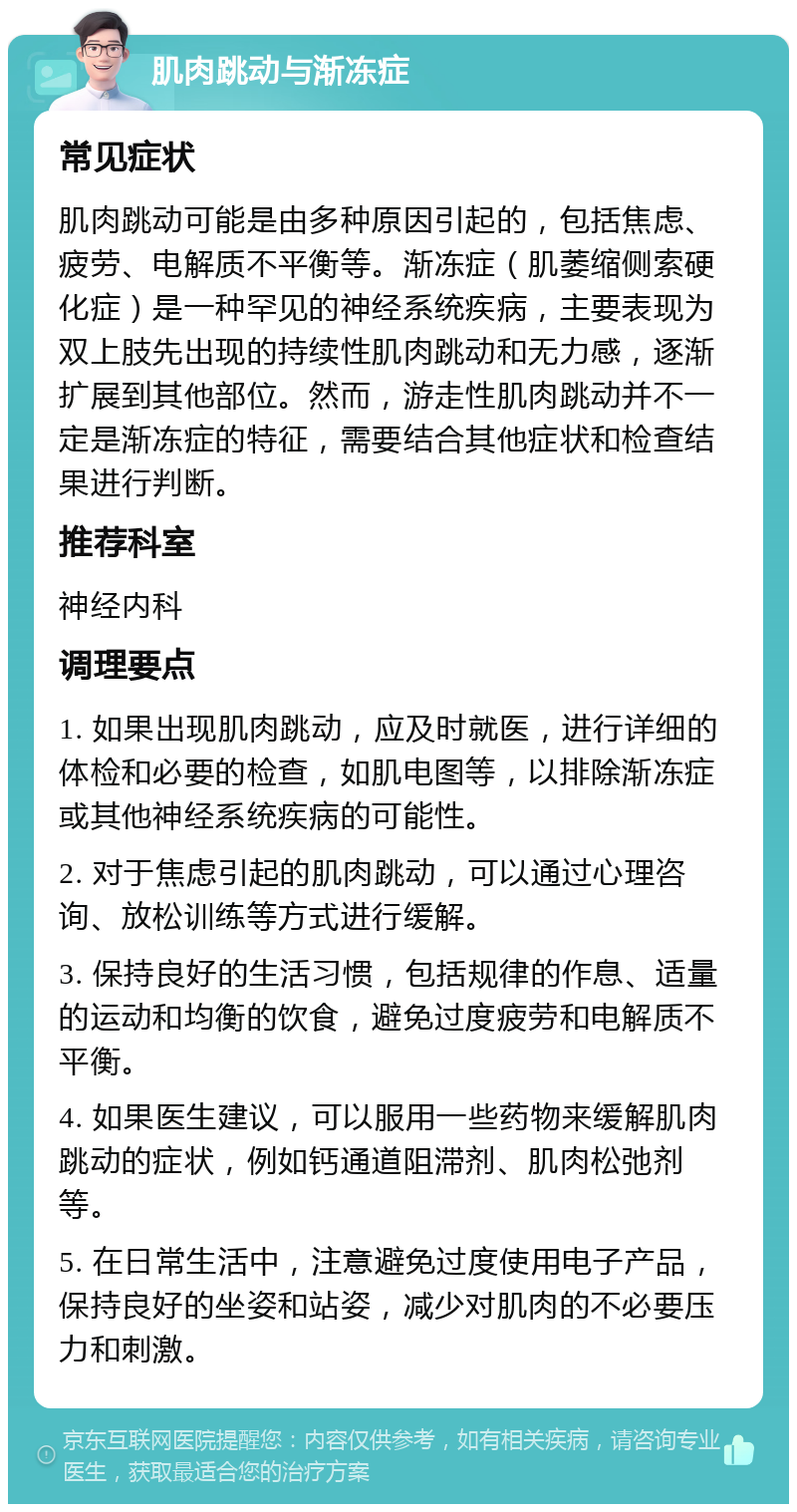 肌肉跳动与渐冻症 常见症状 肌肉跳动可能是由多种原因引起的，包括焦虑、疲劳、电解质不平衡等。渐冻症（肌萎缩侧索硬化症）是一种罕见的神经系统疾病，主要表现为双上肢先出现的持续性肌肉跳动和无力感，逐渐扩展到其他部位。然而，游走性肌肉跳动并不一定是渐冻症的特征，需要结合其他症状和检查结果进行判断。 推荐科室 神经内科 调理要点 1. 如果出现肌肉跳动，应及时就医，进行详细的体检和必要的检查，如肌电图等，以排除渐冻症或其他神经系统疾病的可能性。 2. 对于焦虑引起的肌肉跳动，可以通过心理咨询、放松训练等方式进行缓解。 3. 保持良好的生活习惯，包括规律的作息、适量的运动和均衡的饮食，避免过度疲劳和电解质不平衡。 4. 如果医生建议，可以服用一些药物来缓解肌肉跳动的症状，例如钙通道阻滞剂、肌肉松弛剂等。 5. 在日常生活中，注意避免过度使用电子产品，保持良好的坐姿和站姿，减少对肌肉的不必要压力和刺激。