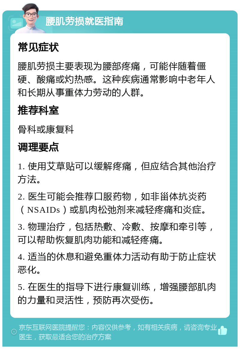 腰肌劳损就医指南 常见症状 腰肌劳损主要表现为腰部疼痛，可能伴随着僵硬、酸痛或灼热感。这种疾病通常影响中老年人和长期从事重体力劳动的人群。 推荐科室 骨科或康复科 调理要点 1. 使用艾草贴可以缓解疼痛，但应结合其他治疗方法。 2. 医生可能会推荐口服药物，如非甾体抗炎药（NSAIDs）或肌肉松弛剂来减轻疼痛和炎症。 3. 物理治疗，包括热敷、冷敷、按摩和牵引等，可以帮助恢复肌肉功能和减轻疼痛。 4. 适当的休息和避免重体力活动有助于防止症状恶化。 5. 在医生的指导下进行康复训练，增强腰部肌肉的力量和灵活性，预防再次受伤。