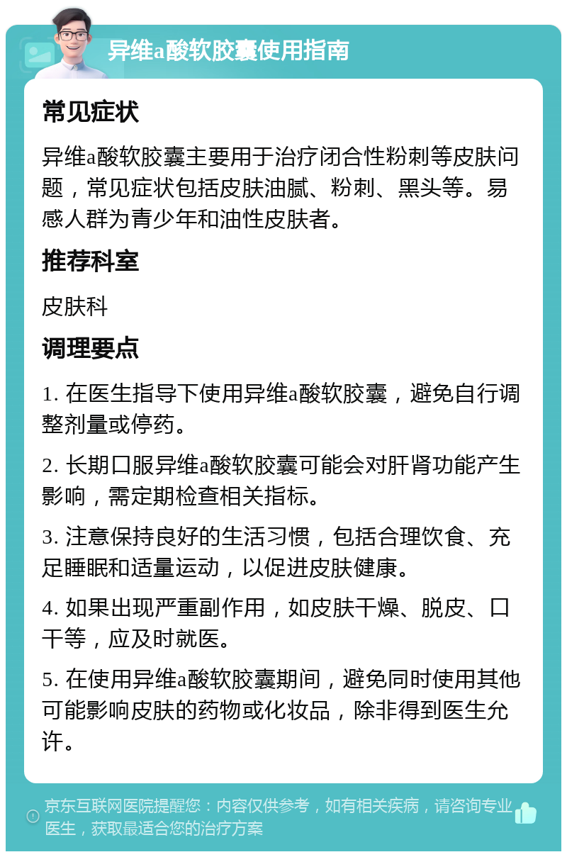 异维a酸软胶囊使用指南 常见症状 异维a酸软胶囊主要用于治疗闭合性粉刺等皮肤问题，常见症状包括皮肤油腻、粉刺、黑头等。易感人群为青少年和油性皮肤者。 推荐科室 皮肤科 调理要点 1. 在医生指导下使用异维a酸软胶囊，避免自行调整剂量或停药。 2. 长期口服异维a酸软胶囊可能会对肝肾功能产生影响，需定期检查相关指标。 3. 注意保持良好的生活习惯，包括合理饮食、充足睡眠和适量运动，以促进皮肤健康。 4. 如果出现严重副作用，如皮肤干燥、脱皮、口干等，应及时就医。 5. 在使用异维a酸软胶囊期间，避免同时使用其他可能影响皮肤的药物或化妆品，除非得到医生允许。