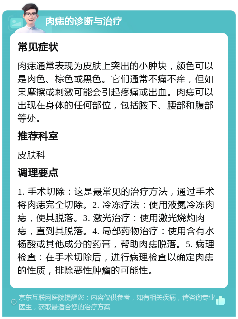 肉痣的诊断与治疗 常见症状 肉痣通常表现为皮肤上突出的小肿块，颜色可以是肉色、棕色或黑色。它们通常不痛不痒，但如果摩擦或刺激可能会引起疼痛或出血。肉痣可以出现在身体的任何部位，包括腋下、腰部和腹部等处。 推荐科室 皮肤科 调理要点 1. 手术切除：这是最常见的治疗方法，通过手术将肉痣完全切除。2. 冷冻疗法：使用液氮冷冻肉痣，使其脱落。3. 激光治疗：使用激光烧灼肉痣，直到其脱落。4. 局部药物治疗：使用含有水杨酸或其他成分的药膏，帮助肉痣脱落。5. 病理检查：在手术切除后，进行病理检查以确定肉痣的性质，排除恶性肿瘤的可能性。