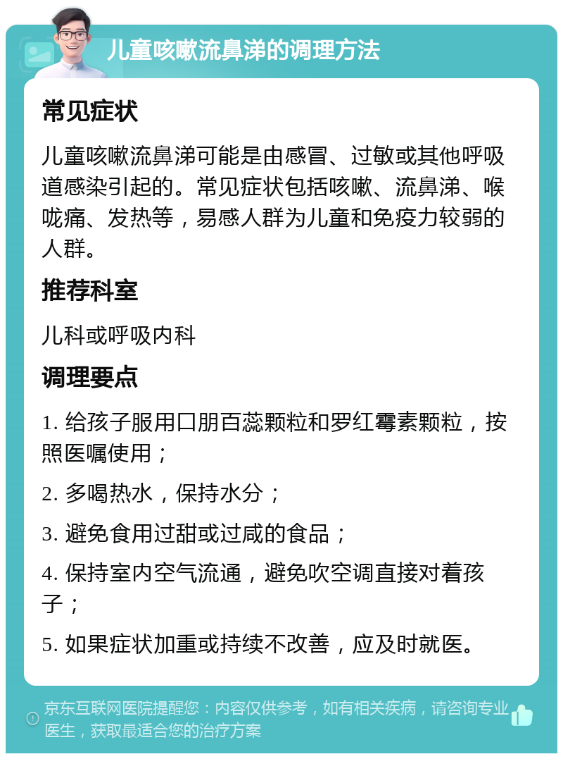 儿童咳嗽流鼻涕的调理方法 常见症状 儿童咳嗽流鼻涕可能是由感冒、过敏或其他呼吸道感染引起的。常见症状包括咳嗽、流鼻涕、喉咙痛、发热等，易感人群为儿童和免疫力较弱的人群。 推荐科室 儿科或呼吸内科 调理要点 1. 给孩子服用口朋百蕊颗粒和罗红霉素颗粒，按照医嘱使用； 2. 多喝热水，保持水分； 3. 避免食用过甜或过咸的食品； 4. 保持室内空气流通，避免吹空调直接对着孩子； 5. 如果症状加重或持续不改善，应及时就医。