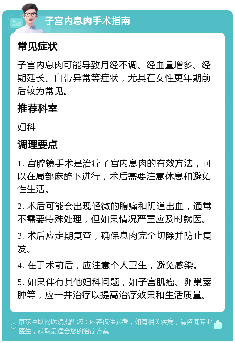 子宫内息肉手术指南 常见症状 子宫内息肉可能导致月经不调、经血量增多、经期延长、白带异常等症状，尤其在女性更年期前后较为常见。 推荐科室 妇科 调理要点 1. 宫腔镜手术是治疗子宫内息肉的有效方法，可以在局部麻醉下进行，术后需要注意休息和避免性生活。 2. 术后可能会出现轻微的腹痛和阴道出血，通常不需要特殊处理，但如果情况严重应及时就医。 3. 术后应定期复查，确保息肉完全切除并防止复发。 4. 在手术前后，应注意个人卫生，避免感染。 5. 如果伴有其他妇科问题，如子宫肌瘤、卵巢囊肿等，应一并治疗以提高治疗效果和生活质量。