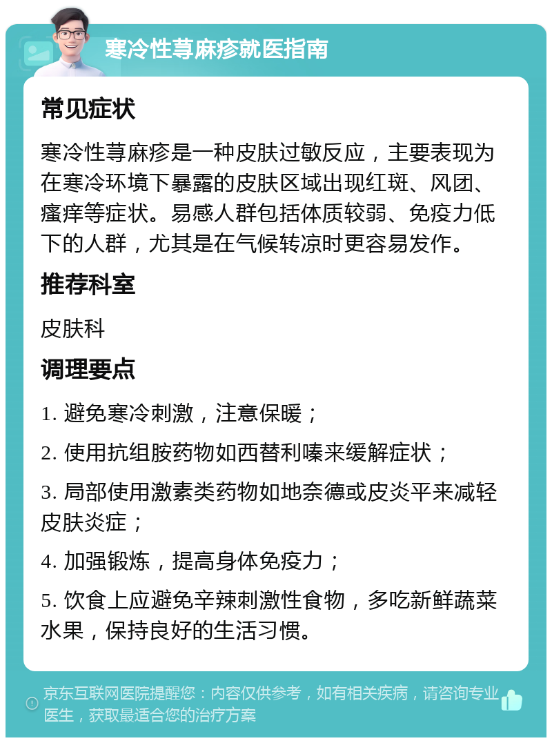 寒冷性荨麻疹就医指南 常见症状 寒冷性荨麻疹是一种皮肤过敏反应，主要表现为在寒冷环境下暴露的皮肤区域出现红斑、风团、瘙痒等症状。易感人群包括体质较弱、免疫力低下的人群，尤其是在气候转凉时更容易发作。 推荐科室 皮肤科 调理要点 1. 避免寒冷刺激，注意保暖； 2. 使用抗组胺药物如西替利嗪来缓解症状； 3. 局部使用激素类药物如地奈德或皮炎平来减轻皮肤炎症； 4. 加强锻炼，提高身体免疫力； 5. 饮食上应避免辛辣刺激性食物，多吃新鲜蔬菜水果，保持良好的生活习惯。