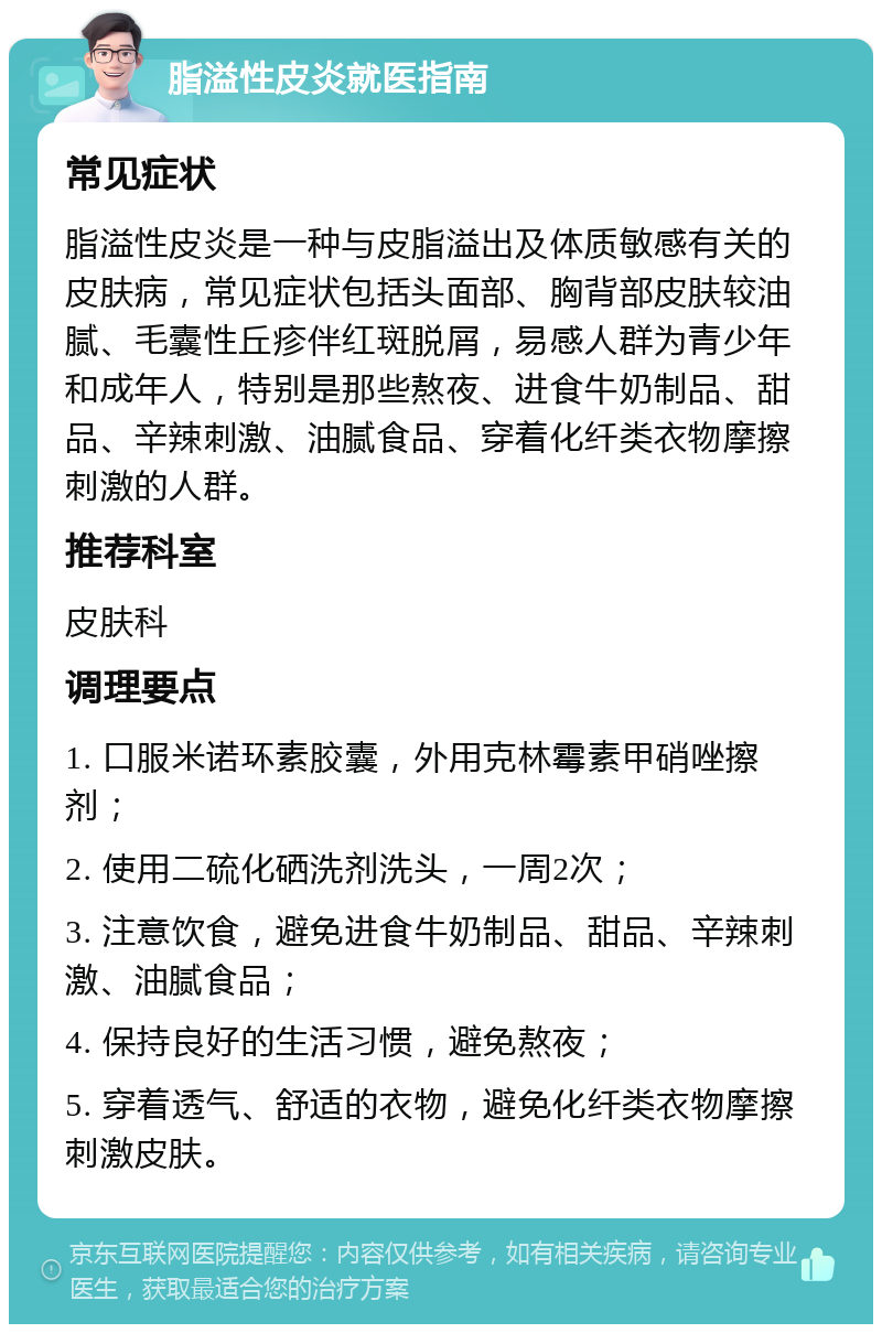 脂溢性皮炎就医指南 常见症状 脂溢性皮炎是一种与皮脂溢出及体质敏感有关的皮肤病，常见症状包括头面部、胸背部皮肤较油腻、毛囊性丘疹伴红斑脱屑，易感人群为青少年和成年人，特别是那些熬夜、进食牛奶制品、甜品、辛辣刺激、油腻食品、穿着化纤类衣物摩擦刺激的人群。 推荐科室 皮肤科 调理要点 1. 口服米诺环素胶囊，外用克林霉素甲硝唑擦剂； 2. 使用二硫化硒洗剂洗头，一周2次； 3. 注意饮食，避免进食牛奶制品、甜品、辛辣刺激、油腻食品； 4. 保持良好的生活习惯，避免熬夜； 5. 穿着透气、舒适的衣物，避免化纤类衣物摩擦刺激皮肤。