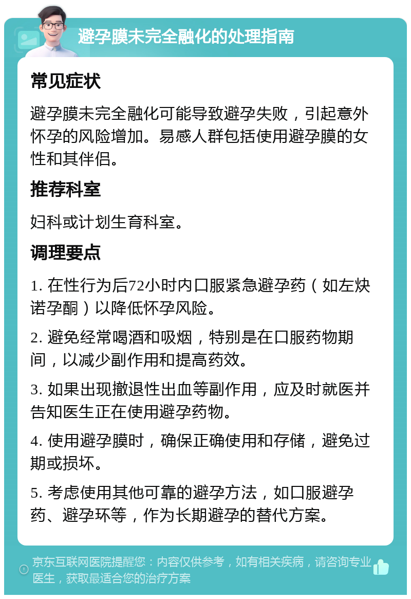 避孕膜未完全融化的处理指南 常见症状 避孕膜未完全融化可能导致避孕失败，引起意外怀孕的风险增加。易感人群包括使用避孕膜的女性和其伴侣。 推荐科室 妇科或计划生育科室。 调理要点 1. 在性行为后72小时内口服紧急避孕药（如左炔诺孕酮）以降低怀孕风险。 2. 避免经常喝酒和吸烟，特别是在口服药物期间，以减少副作用和提高药效。 3. 如果出现撤退性出血等副作用，应及时就医并告知医生正在使用避孕药物。 4. 使用避孕膜时，确保正确使用和存储，避免过期或损坏。 5. 考虑使用其他可靠的避孕方法，如口服避孕药、避孕环等，作为长期避孕的替代方案。