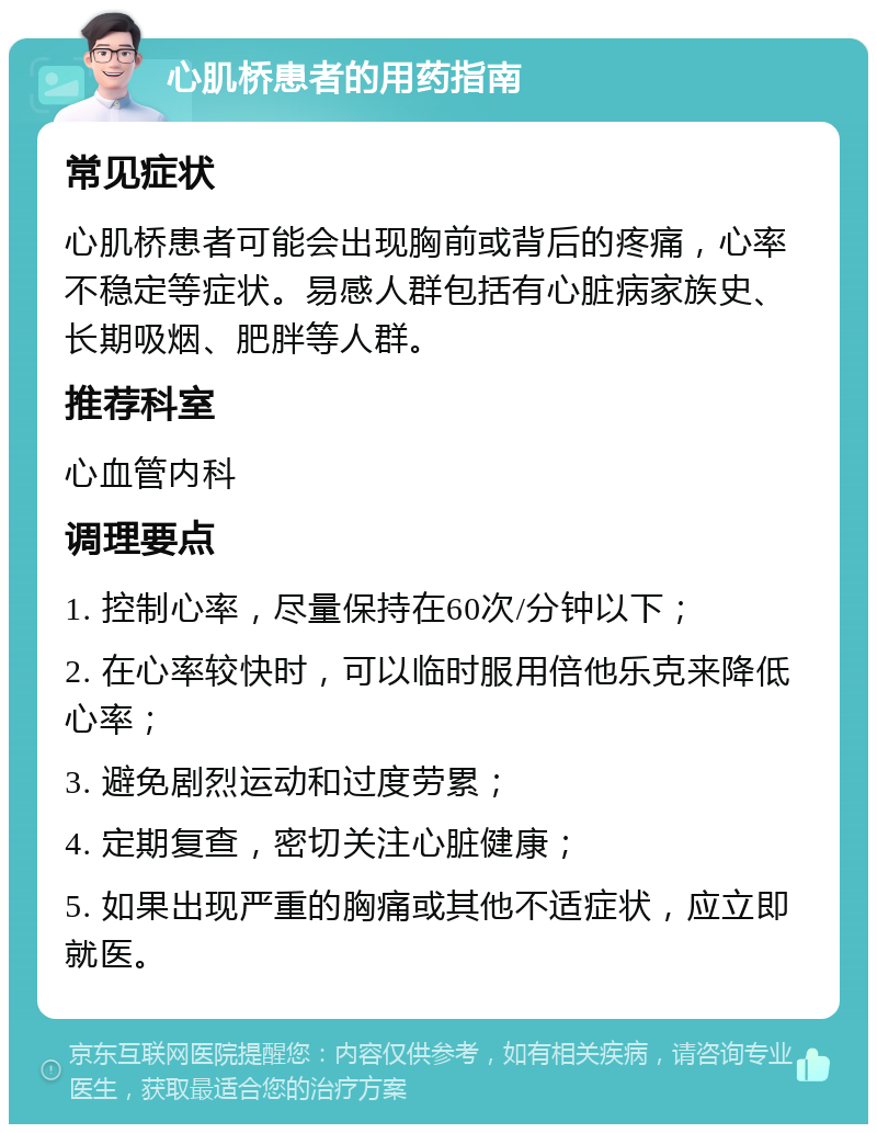 心肌桥患者的用药指南 常见症状 心肌桥患者可能会出现胸前或背后的疼痛，心率不稳定等症状。易感人群包括有心脏病家族史、长期吸烟、肥胖等人群。 推荐科室 心血管内科 调理要点 1. 控制心率，尽量保持在60次/分钟以下； 2. 在心率较快时，可以临时服用倍他乐克来降低心率； 3. 避免剧烈运动和过度劳累； 4. 定期复查，密切关注心脏健康； 5. 如果出现严重的胸痛或其他不适症状，应立即就医。