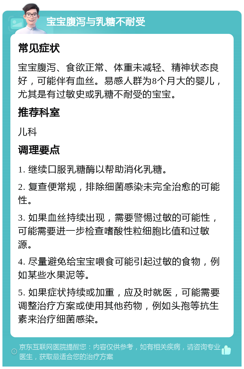 宝宝腹泻与乳糖不耐受 常见症状 宝宝腹泻、食欲正常、体重未减轻、精神状态良好，可能伴有血丝。易感人群为8个月大的婴儿，尤其是有过敏史或乳糖不耐受的宝宝。 推荐科室 儿科 调理要点 1. 继续口服乳糖酶以帮助消化乳糖。 2. 复查便常规，排除细菌感染未完全治愈的可能性。 3. 如果血丝持续出现，需要警惕过敏的可能性，可能需要进一步检查嗜酸性粒细胞比值和过敏源。 4. 尽量避免给宝宝喂食可能引起过敏的食物，例如某些水果泥等。 5. 如果症状持续或加重，应及时就医，可能需要调整治疗方案或使用其他药物，例如头孢等抗生素来治疗细菌感染。