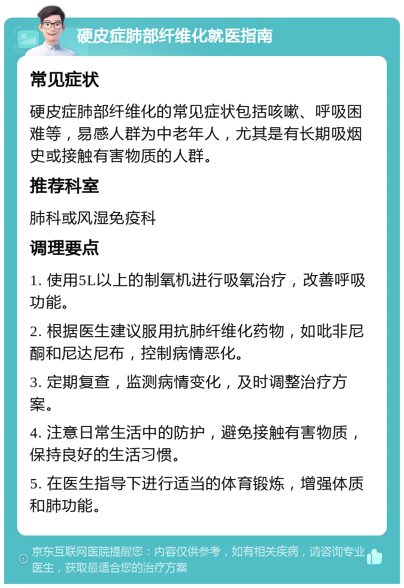 硬皮症肺部纤维化就医指南 常见症状 硬皮症肺部纤维化的常见症状包括咳嗽、呼吸困难等，易感人群为中老年人，尤其是有长期吸烟史或接触有害物质的人群。 推荐科室 肺科或风湿免疫科 调理要点 1. 使用5L以上的制氧机进行吸氧治疗，改善呼吸功能。 2. 根据医生建议服用抗肺纤维化药物，如吡非尼酮和尼达尼布，控制病情恶化。 3. 定期复查，监测病情变化，及时调整治疗方案。 4. 注意日常生活中的防护，避免接触有害物质，保持良好的生活习惯。 5. 在医生指导下进行适当的体育锻炼，增强体质和肺功能。