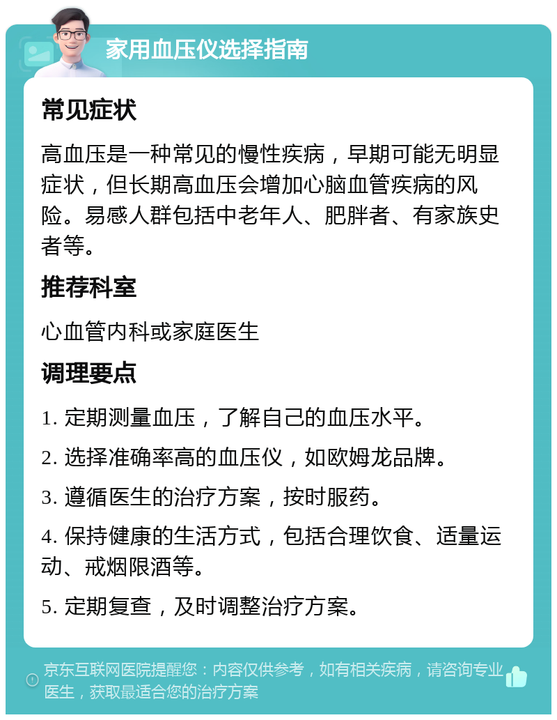 家用血压仪选择指南 常见症状 高血压是一种常见的慢性疾病，早期可能无明显症状，但长期高血压会增加心脑血管疾病的风险。易感人群包括中老年人、肥胖者、有家族史者等。 推荐科室 心血管内科或家庭医生 调理要点 1. 定期测量血压，了解自己的血压水平。 2. 选择准确率高的血压仪，如欧姆龙品牌。 3. 遵循医生的治疗方案，按时服药。 4. 保持健康的生活方式，包括合理饮食、适量运动、戒烟限酒等。 5. 定期复查，及时调整治疗方案。