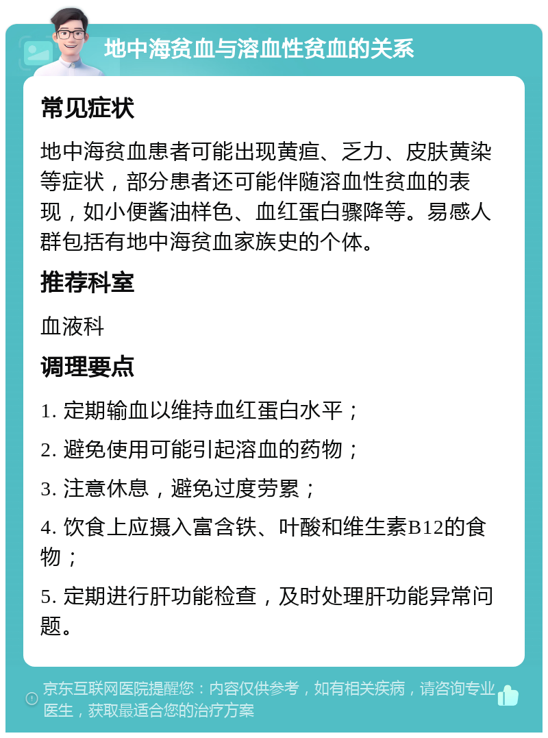 地中海贫血与溶血性贫血的关系 常见症状 地中海贫血患者可能出现黄疸、乏力、皮肤黄染等症状，部分患者还可能伴随溶血性贫血的表现，如小便酱油样色、血红蛋白骤降等。易感人群包括有地中海贫血家族史的个体。 推荐科室 血液科 调理要点 1. 定期输血以维持血红蛋白水平； 2. 避免使用可能引起溶血的药物； 3. 注意休息，避免过度劳累； 4. 饮食上应摄入富含铁、叶酸和维生素B12的食物； 5. 定期进行肝功能检查，及时处理肝功能异常问题。