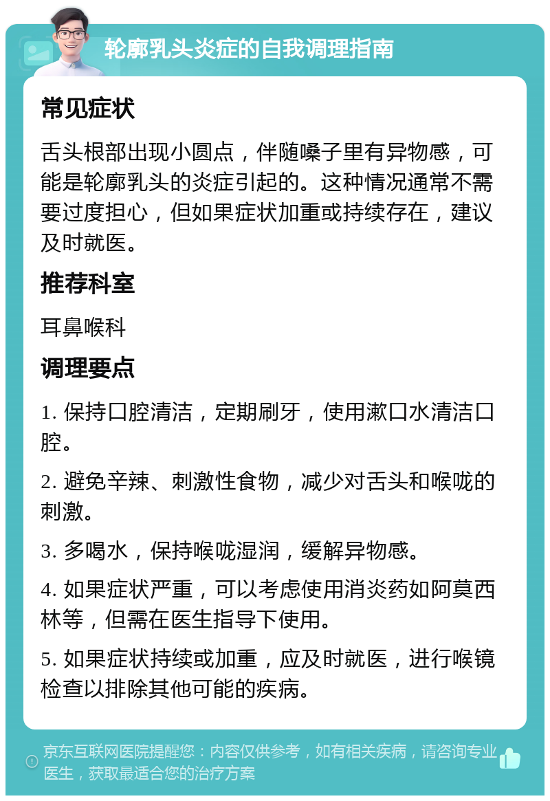 轮廓乳头炎症的自我调理指南 常见症状 舌头根部出现小圆点，伴随嗓子里有异物感，可能是轮廓乳头的炎症引起的。这种情况通常不需要过度担心，但如果症状加重或持续存在，建议及时就医。 推荐科室 耳鼻喉科 调理要点 1. 保持口腔清洁，定期刷牙，使用漱口水清洁口腔。 2. 避免辛辣、刺激性食物，减少对舌头和喉咙的刺激。 3. 多喝水，保持喉咙湿润，缓解异物感。 4. 如果症状严重，可以考虑使用消炎药如阿莫西林等，但需在医生指导下使用。 5. 如果症状持续或加重，应及时就医，进行喉镜检查以排除其他可能的疾病。