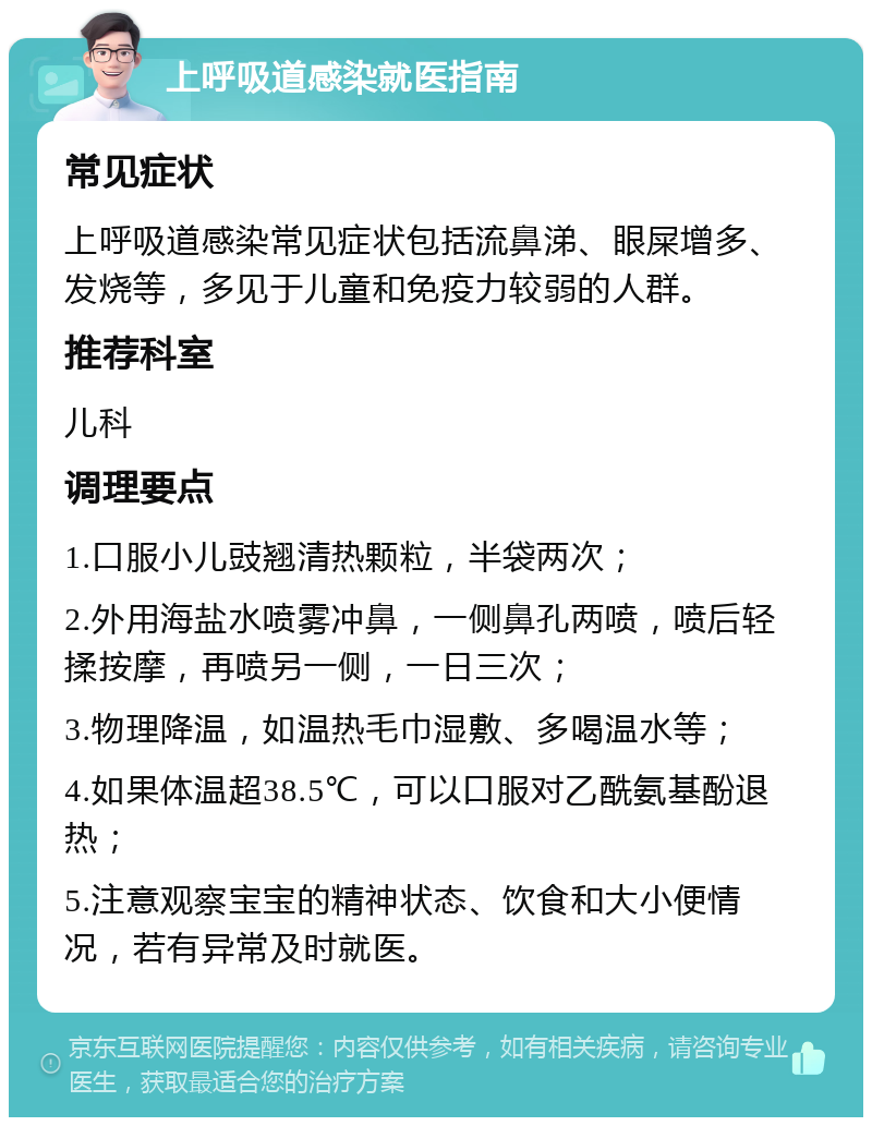 上呼吸道感染就医指南 常见症状 上呼吸道感染常见症状包括流鼻涕、眼屎增多、发烧等，多见于儿童和免疫力较弱的人群。 推荐科室 儿科 调理要点 1.口服小儿豉翘清热颗粒，半袋两次； 2.外用海盐水喷雾冲鼻，一侧鼻孔两喷，喷后轻揉按摩，再喷另一侧，一日三次； 3.物理降温，如温热毛巾湿敷、多喝温水等； 4.如果体温超38.5℃，可以口服对乙酰氨基酚退热； 5.注意观察宝宝的精神状态、饮食和大小便情况，若有异常及时就医。