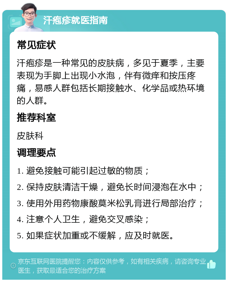 汗疱疹就医指南 常见症状 汗疱疹是一种常见的皮肤病，多见于夏季，主要表现为手脚上出现小水泡，伴有微痒和按压疼痛，易感人群包括长期接触水、化学品或热环境的人群。 推荐科室 皮肤科 调理要点 1. 避免接触可能引起过敏的物质； 2. 保持皮肤清洁干燥，避免长时间浸泡在水中； 3. 使用外用药物康酸莫米松乳膏进行局部治疗； 4. 注意个人卫生，避免交叉感染； 5. 如果症状加重或不缓解，应及时就医。