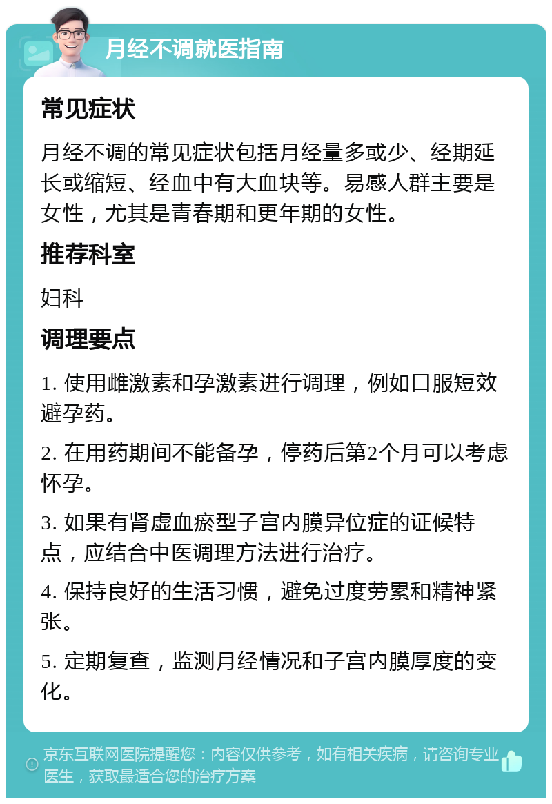 月经不调就医指南 常见症状 月经不调的常见症状包括月经量多或少、经期延长或缩短、经血中有大血块等。易感人群主要是女性，尤其是青春期和更年期的女性。 推荐科室 妇科 调理要点 1. 使用雌激素和孕激素进行调理，例如口服短效避孕药。 2. 在用药期间不能备孕，停药后第2个月可以考虑怀孕。 3. 如果有肾虚血瘀型子宫内膜异位症的证候特点，应结合中医调理方法进行治疗。 4. 保持良好的生活习惯，避免过度劳累和精神紧张。 5. 定期复查，监测月经情况和子宫内膜厚度的变化。