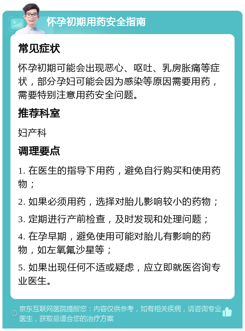 怀孕初期用药安全指南 常见症状 怀孕初期可能会出现恶心、呕吐、乳房胀痛等症状，部分孕妇可能会因为感染等原因需要用药，需要特别注意用药安全问题。 推荐科室 妇产科 调理要点 1. 在医生的指导下用药，避免自行购买和使用药物； 2. 如果必须用药，选择对胎儿影响较小的药物； 3. 定期进行产前检查，及时发现和处理问题； 4. 在孕早期，避免使用可能对胎儿有影响的药物，如左氧氟沙星等； 5. 如果出现任何不适或疑虑，应立即就医咨询专业医生。