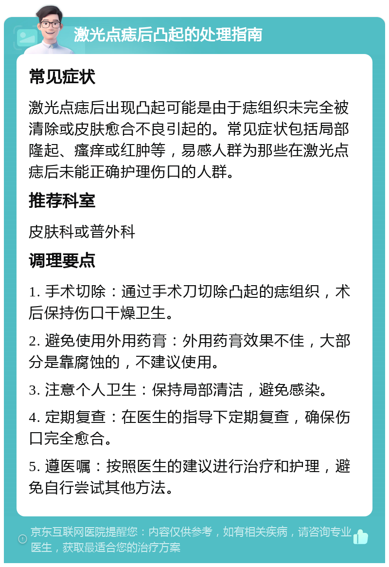 激光点痣后凸起的处理指南 常见症状 激光点痣后出现凸起可能是由于痣组织未完全被清除或皮肤愈合不良引起的。常见症状包括局部隆起、瘙痒或红肿等，易感人群为那些在激光点痣后未能正确护理伤口的人群。 推荐科室 皮肤科或普外科 调理要点 1. 手术切除：通过手术刀切除凸起的痣组织，术后保持伤口干燥卫生。 2. 避免使用外用药膏：外用药膏效果不佳，大部分是靠腐蚀的，不建议使用。 3. 注意个人卫生：保持局部清洁，避免感染。 4. 定期复查：在医生的指导下定期复查，确保伤口完全愈合。 5. 遵医嘱：按照医生的建议进行治疗和护理，避免自行尝试其他方法。