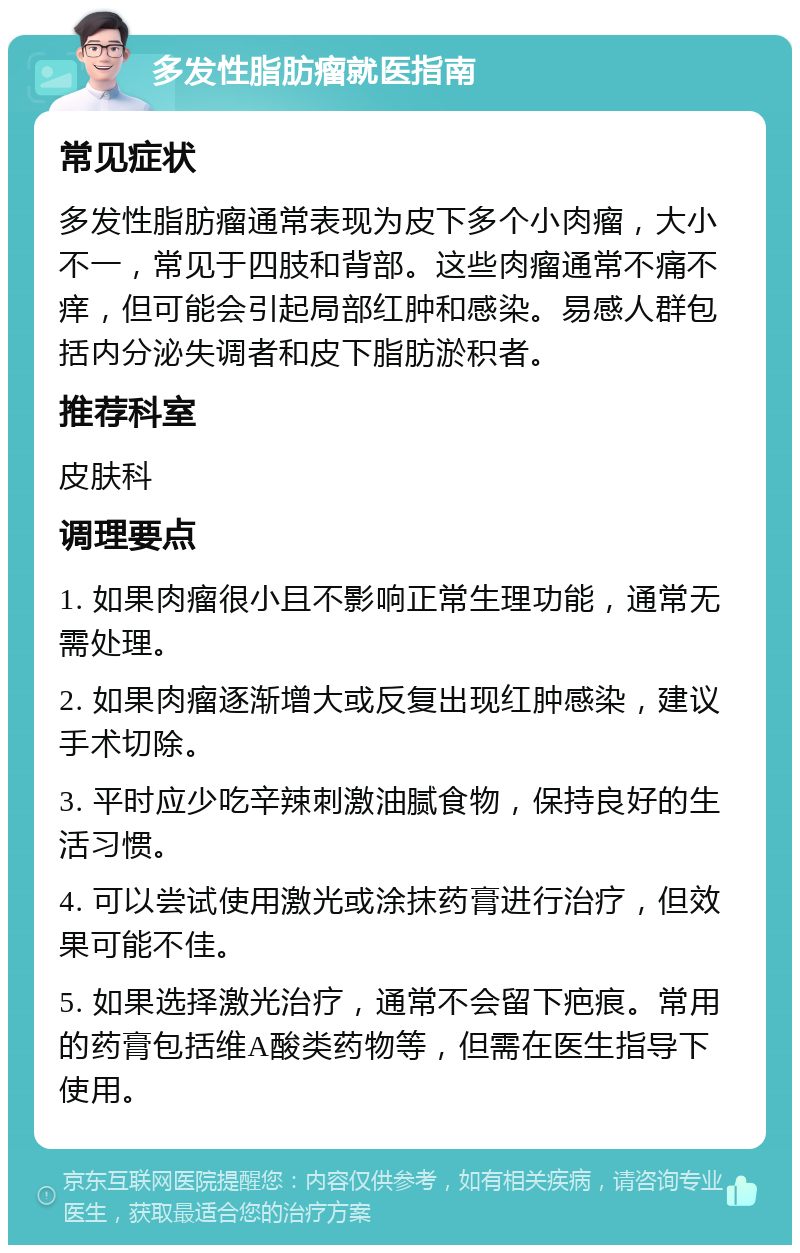 多发性脂肪瘤就医指南 常见症状 多发性脂肪瘤通常表现为皮下多个小肉瘤，大小不一，常见于四肢和背部。这些肉瘤通常不痛不痒，但可能会引起局部红肿和感染。易感人群包括内分泌失调者和皮下脂肪淤积者。 推荐科室 皮肤科 调理要点 1. 如果肉瘤很小且不影响正常生理功能，通常无需处理。 2. 如果肉瘤逐渐增大或反复出现红肿感染，建议手术切除。 3. 平时应少吃辛辣刺激油腻食物，保持良好的生活习惯。 4. 可以尝试使用激光或涂抹药膏进行治疗，但效果可能不佳。 5. 如果选择激光治疗，通常不会留下疤痕。常用的药膏包括维A酸类药物等，但需在医生指导下使用。