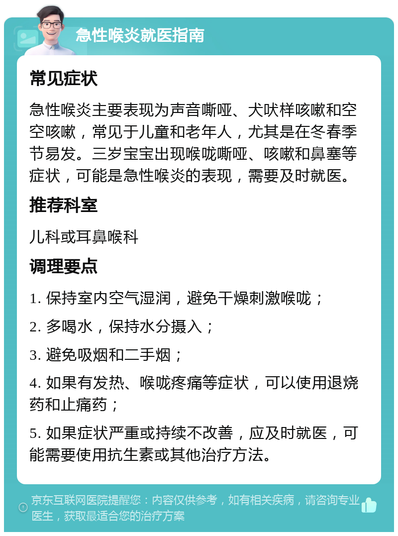 急性喉炎就医指南 常见症状 急性喉炎主要表现为声音嘶哑、犬吠样咳嗽和空空咳嗽，常见于儿童和老年人，尤其是在冬春季节易发。三岁宝宝出现喉咙嘶哑、咳嗽和鼻塞等症状，可能是急性喉炎的表现，需要及时就医。 推荐科室 儿科或耳鼻喉科 调理要点 1. 保持室内空气湿润，避免干燥刺激喉咙； 2. 多喝水，保持水分摄入； 3. 避免吸烟和二手烟； 4. 如果有发热、喉咙疼痛等症状，可以使用退烧药和止痛药； 5. 如果症状严重或持续不改善，应及时就医，可能需要使用抗生素或其他治疗方法。