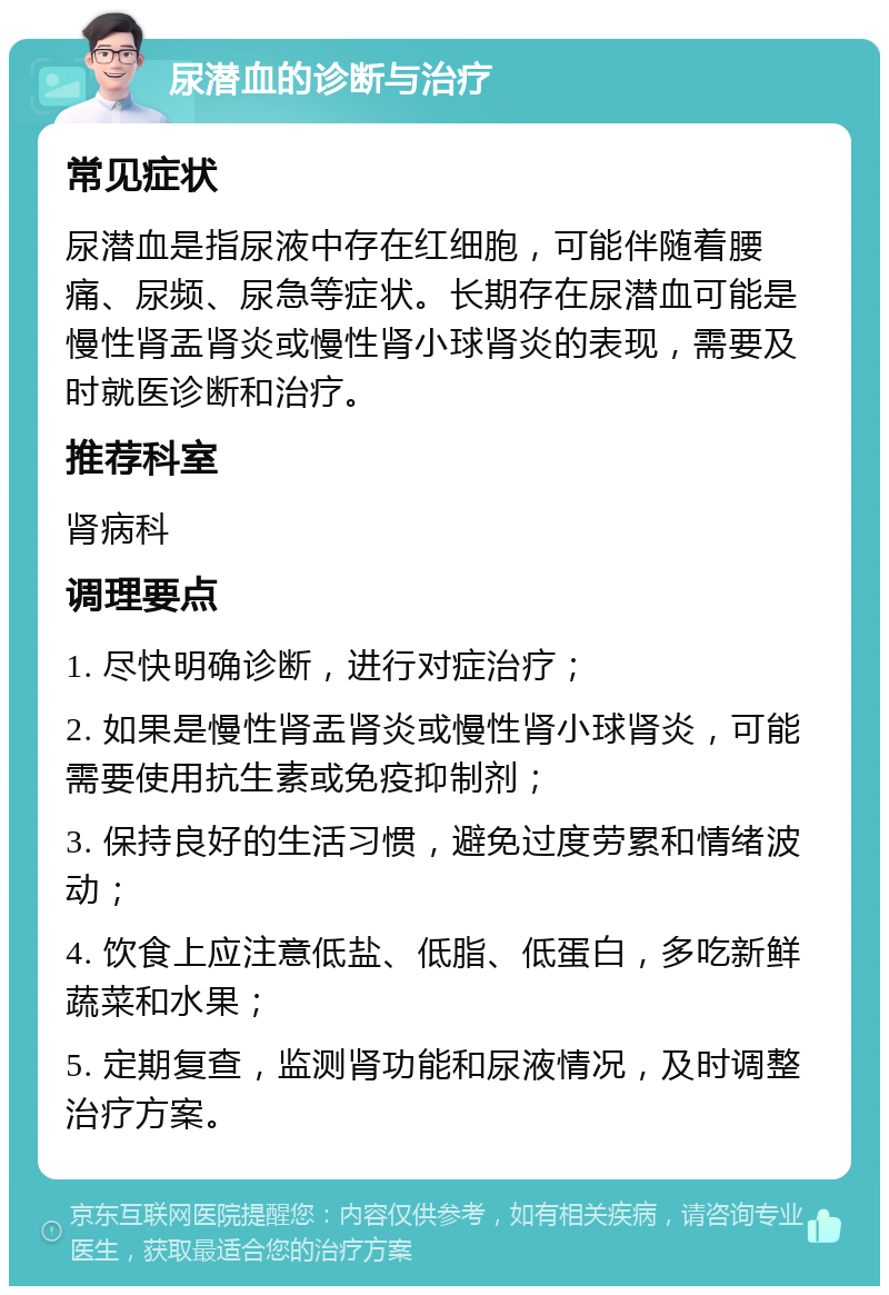 尿潜血的诊断与治疗 常见症状 尿潜血是指尿液中存在红细胞，可能伴随着腰痛、尿频、尿急等症状。长期存在尿潜血可能是慢性肾盂肾炎或慢性肾小球肾炎的表现，需要及时就医诊断和治疗。 推荐科室 肾病科 调理要点 1. 尽快明确诊断，进行对症治疗； 2. 如果是慢性肾盂肾炎或慢性肾小球肾炎，可能需要使用抗生素或免疫抑制剂； 3. 保持良好的生活习惯，避免过度劳累和情绪波动； 4. 饮食上应注意低盐、低脂、低蛋白，多吃新鲜蔬菜和水果； 5. 定期复查，监测肾功能和尿液情况，及时调整治疗方案。