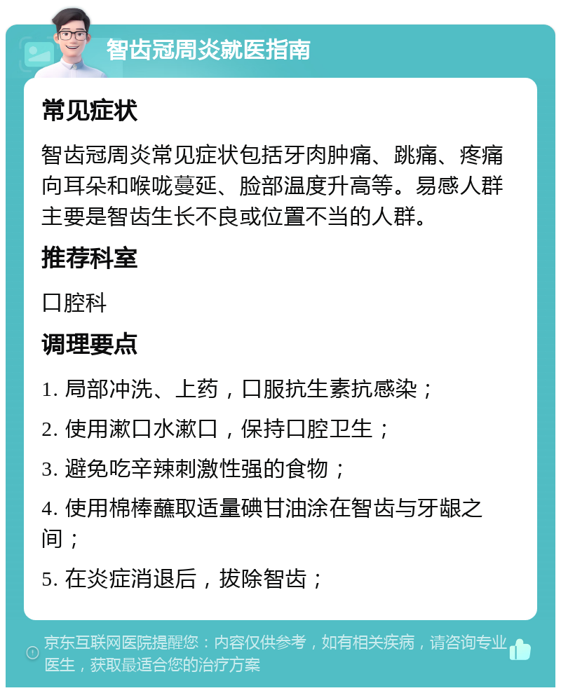 智齿冠周炎就医指南 常见症状 智齿冠周炎常见症状包括牙肉肿痛、跳痛、疼痛向耳朵和喉咙蔓延、脸部温度升高等。易感人群主要是智齿生长不良或位置不当的人群。 推荐科室 口腔科 调理要点 1. 局部冲洗、上药，口服抗生素抗感染； 2. 使用漱口水漱口，保持口腔卫生； 3. 避免吃辛辣刺激性强的食物； 4. 使用棉棒蘸取适量碘甘油涂在智齿与牙龈之间； 5. 在炎症消退后，拔除智齿；