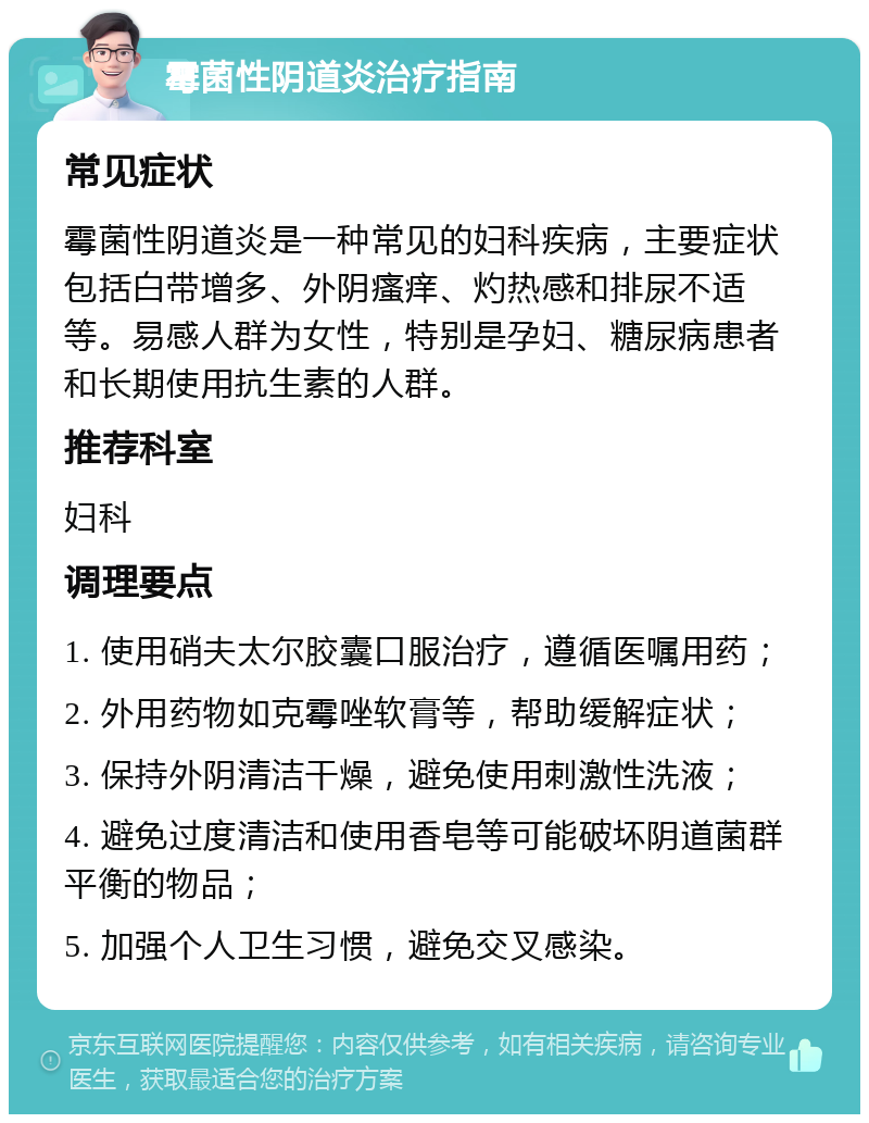 霉菌性阴道炎治疗指南 常见症状 霉菌性阴道炎是一种常见的妇科疾病，主要症状包括白带增多、外阴瘙痒、灼热感和排尿不适等。易感人群为女性，特别是孕妇、糖尿病患者和长期使用抗生素的人群。 推荐科室 妇科 调理要点 1. 使用硝夫太尔胶囊口服治疗，遵循医嘱用药； 2. 外用药物如克霉唑软膏等，帮助缓解症状； 3. 保持外阴清洁干燥，避免使用刺激性洗液； 4. 避免过度清洁和使用香皂等可能破坏阴道菌群平衡的物品； 5. 加强个人卫生习惯，避免交叉感染。