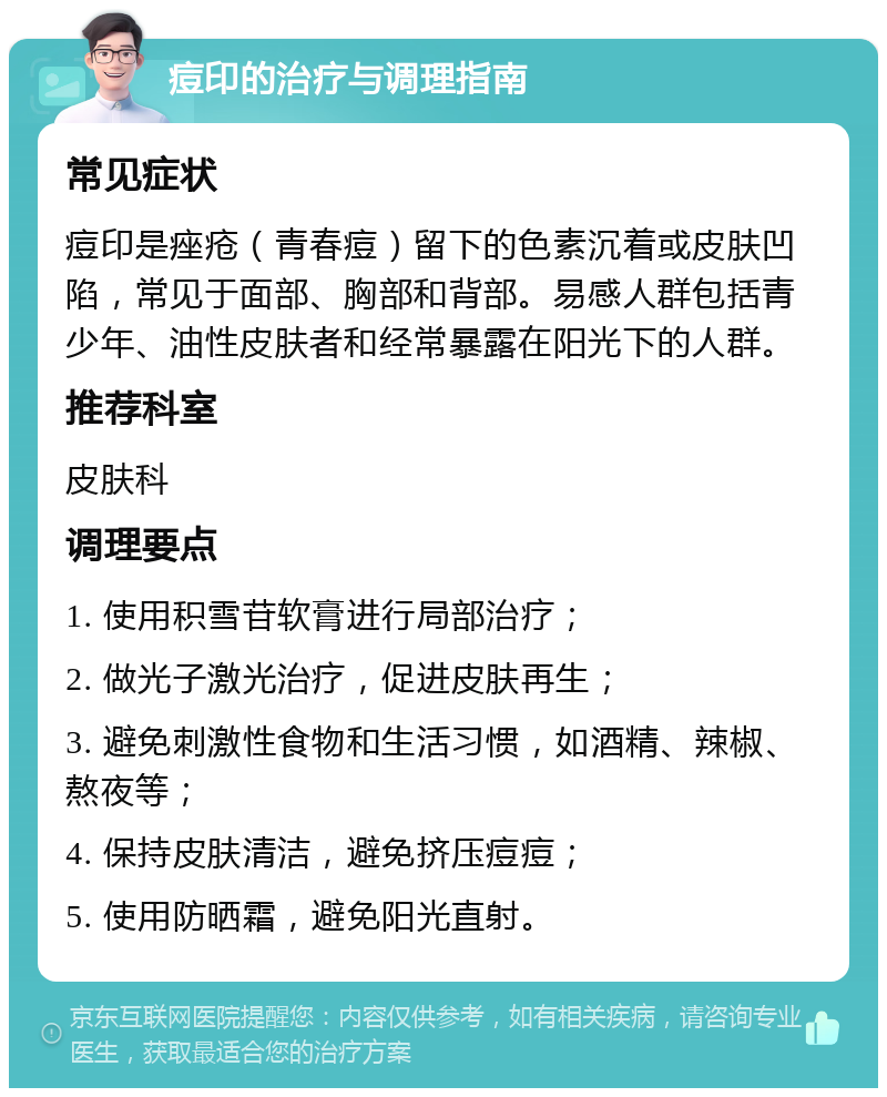 痘印的治疗与调理指南 常见症状 痘印是痤疮（青春痘）留下的色素沉着或皮肤凹陷，常见于面部、胸部和背部。易感人群包括青少年、油性皮肤者和经常暴露在阳光下的人群。 推荐科室 皮肤科 调理要点 1. 使用积雪苷软膏进行局部治疗； 2. 做光子激光治疗，促进皮肤再生； 3. 避免刺激性食物和生活习惯，如酒精、辣椒、熬夜等； 4. 保持皮肤清洁，避免挤压痘痘； 5. 使用防晒霜，避免阳光直射。