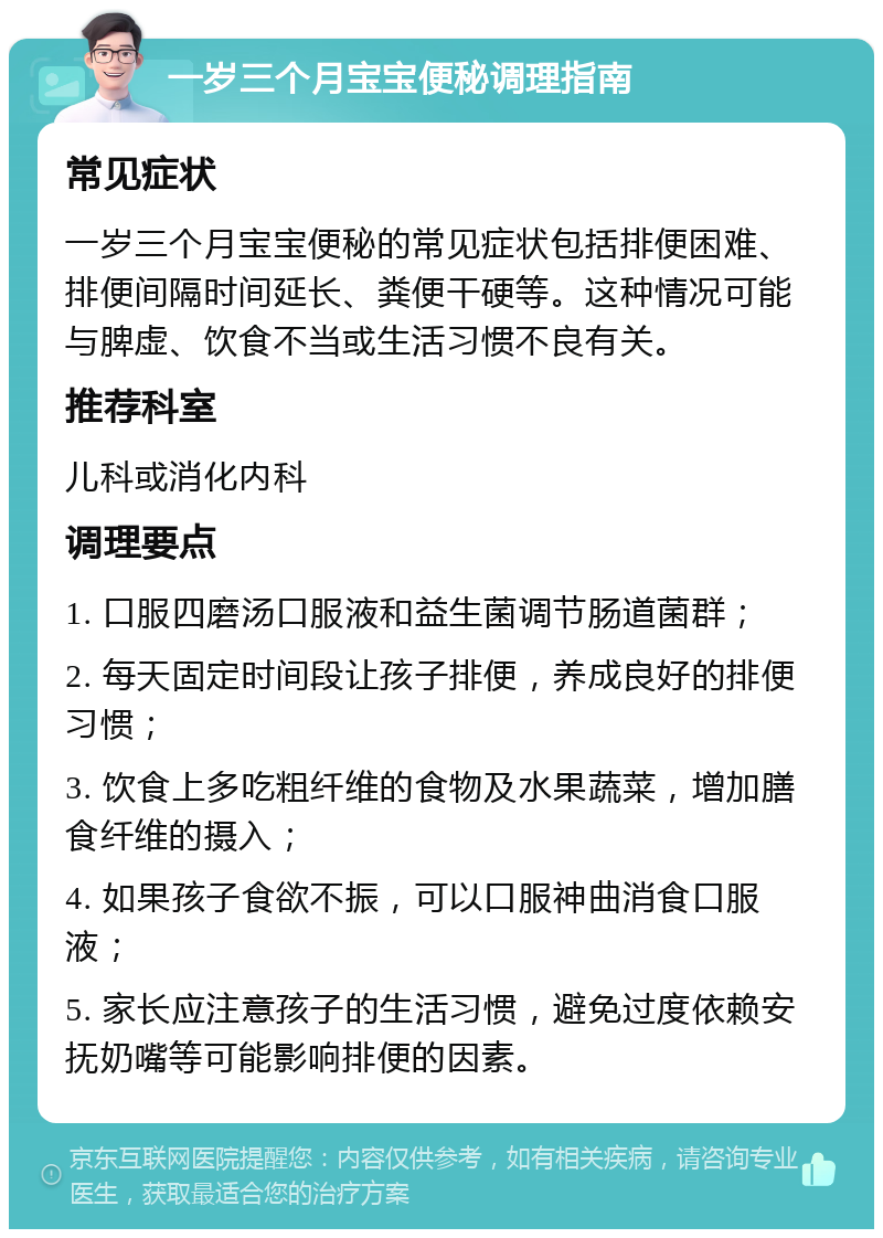 一岁三个月宝宝便秘调理指南 常见症状 一岁三个月宝宝便秘的常见症状包括排便困难、排便间隔时间延长、粪便干硬等。这种情况可能与脾虚、饮食不当或生活习惯不良有关。 推荐科室 儿科或消化内科 调理要点 1. 口服四磨汤口服液和益生菌调节肠道菌群； 2. 每天固定时间段让孩子排便，养成良好的排便习惯； 3. 饮食上多吃粗纤维的食物及水果蔬菜，增加膳食纤维的摄入； 4. 如果孩子食欲不振，可以口服神曲消食口服液； 5. 家长应注意孩子的生活习惯，避免过度依赖安抚奶嘴等可能影响排便的因素。