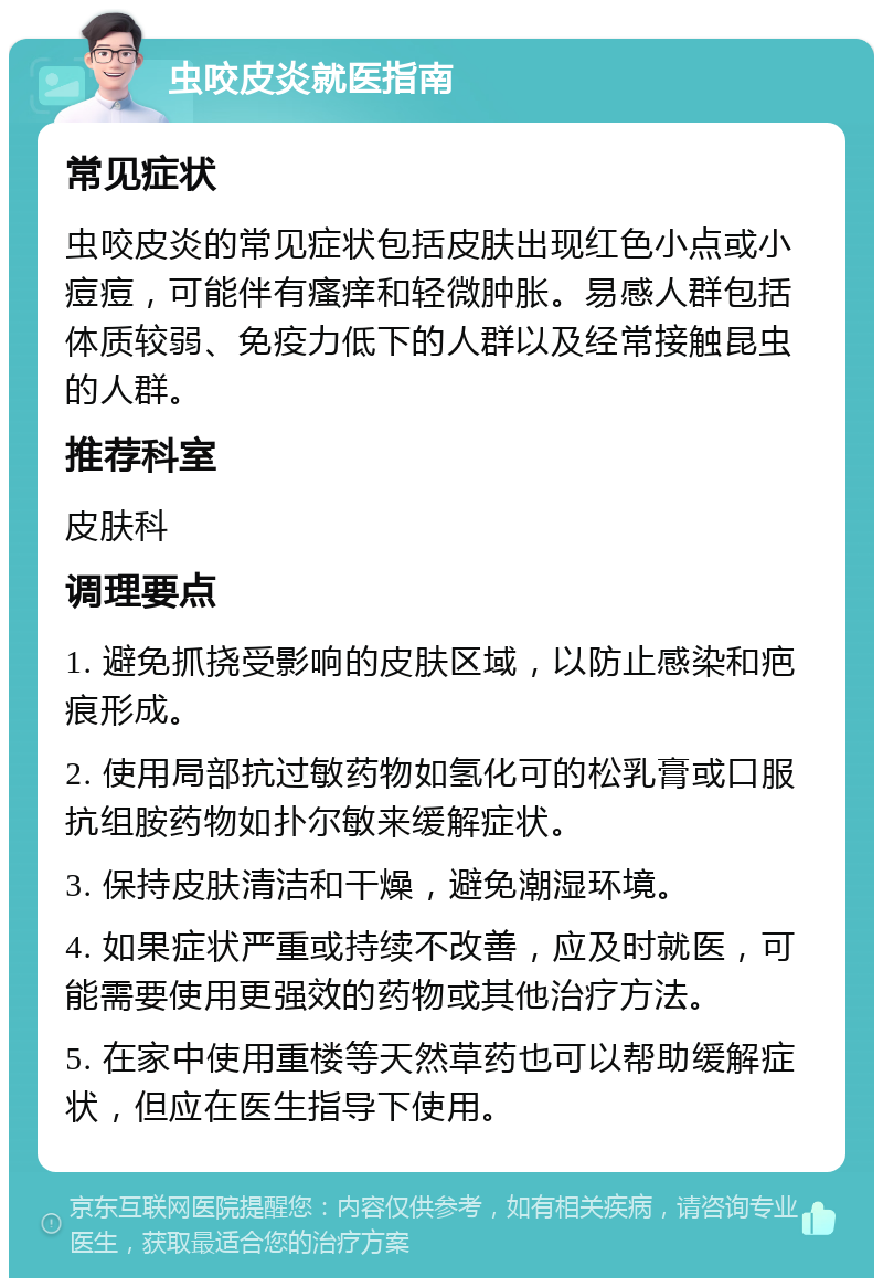 虫咬皮炎就医指南 常见症状 虫咬皮炎的常见症状包括皮肤出现红色小点或小痘痘，可能伴有瘙痒和轻微肿胀。易感人群包括体质较弱、免疫力低下的人群以及经常接触昆虫的人群。 推荐科室 皮肤科 调理要点 1. 避免抓挠受影响的皮肤区域，以防止感染和疤痕形成。 2. 使用局部抗过敏药物如氢化可的松乳膏或口服抗组胺药物如扑尔敏来缓解症状。 3. 保持皮肤清洁和干燥，避免潮湿环境。 4. 如果症状严重或持续不改善，应及时就医，可能需要使用更强效的药物或其他治疗方法。 5. 在家中使用重楼等天然草药也可以帮助缓解症状，但应在医生指导下使用。