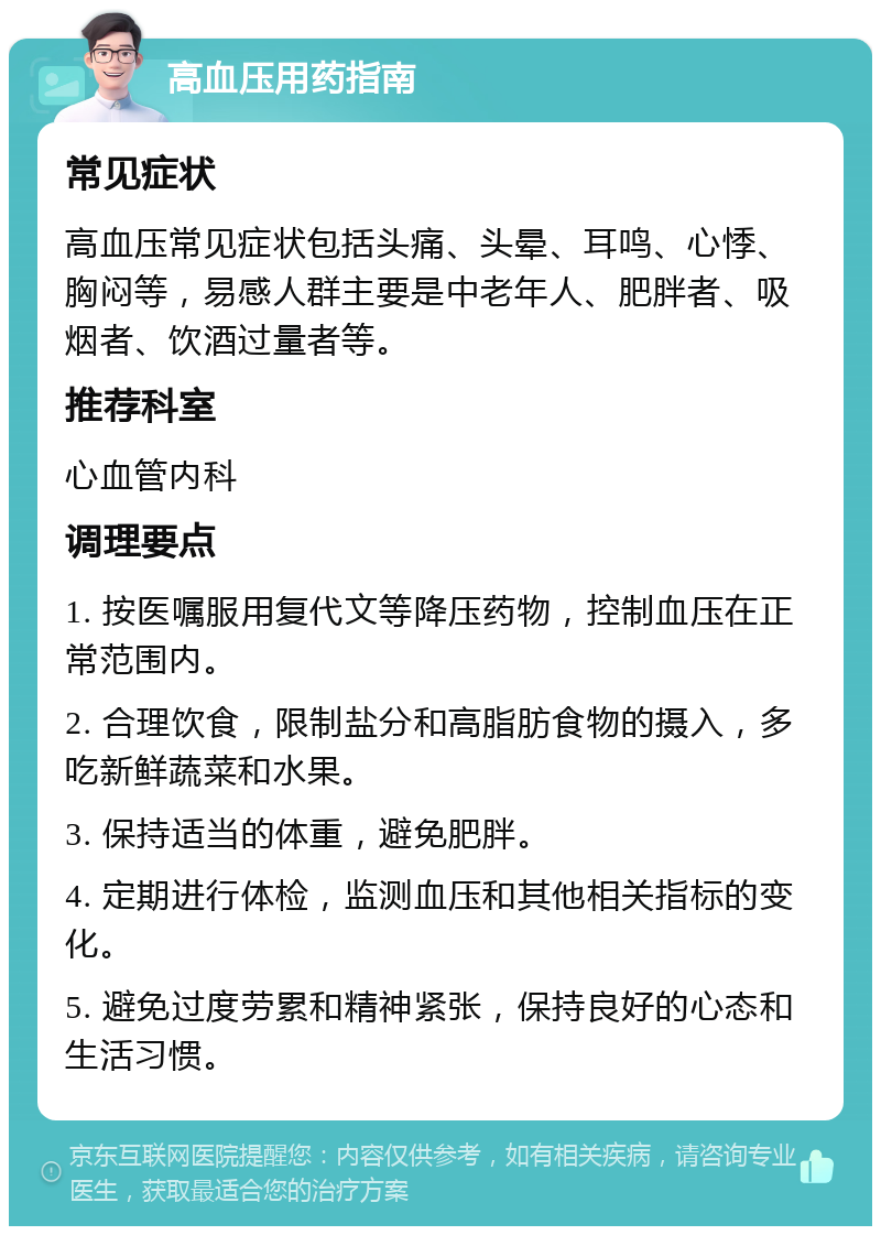 高血压用药指南 常见症状 高血压常见症状包括头痛、头晕、耳鸣、心悸、胸闷等，易感人群主要是中老年人、肥胖者、吸烟者、饮酒过量者等。 推荐科室 心血管内科 调理要点 1. 按医嘱服用复代文等降压药物，控制血压在正常范围内。 2. 合理饮食，限制盐分和高脂肪食物的摄入，多吃新鲜蔬菜和水果。 3. 保持适当的体重，避免肥胖。 4. 定期进行体检，监测血压和其他相关指标的变化。 5. 避免过度劳累和精神紧张，保持良好的心态和生活习惯。