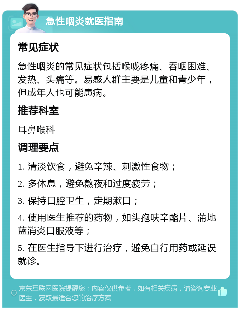 急性咽炎就医指南 常见症状 急性咽炎的常见症状包括喉咙疼痛、吞咽困难、发热、头痛等。易感人群主要是儿童和青少年，但成年人也可能患病。 推荐科室 耳鼻喉科 调理要点 1. 清淡饮食，避免辛辣、刺激性食物； 2. 多休息，避免熬夜和过度疲劳； 3. 保持口腔卫生，定期漱口； 4. 使用医生推荐的药物，如头孢呋辛酯片、蒲地蓝消炎口服液等； 5. 在医生指导下进行治疗，避免自行用药或延误就诊。