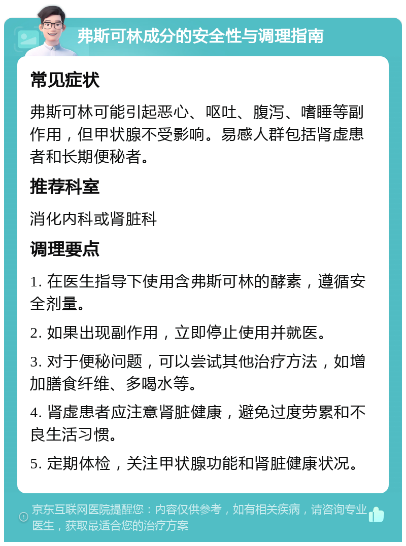 弗斯可林成分的安全性与调理指南 常见症状 弗斯可林可能引起恶心、呕吐、腹泻、嗜睡等副作用，但甲状腺不受影响。易感人群包括肾虚患者和长期便秘者。 推荐科室 消化内科或肾脏科 调理要点 1. 在医生指导下使用含弗斯可林的酵素，遵循安全剂量。 2. 如果出现副作用，立即停止使用并就医。 3. 对于便秘问题，可以尝试其他治疗方法，如增加膳食纤维、多喝水等。 4. 肾虚患者应注意肾脏健康，避免过度劳累和不良生活习惯。 5. 定期体检，关注甲状腺功能和肾脏健康状况。