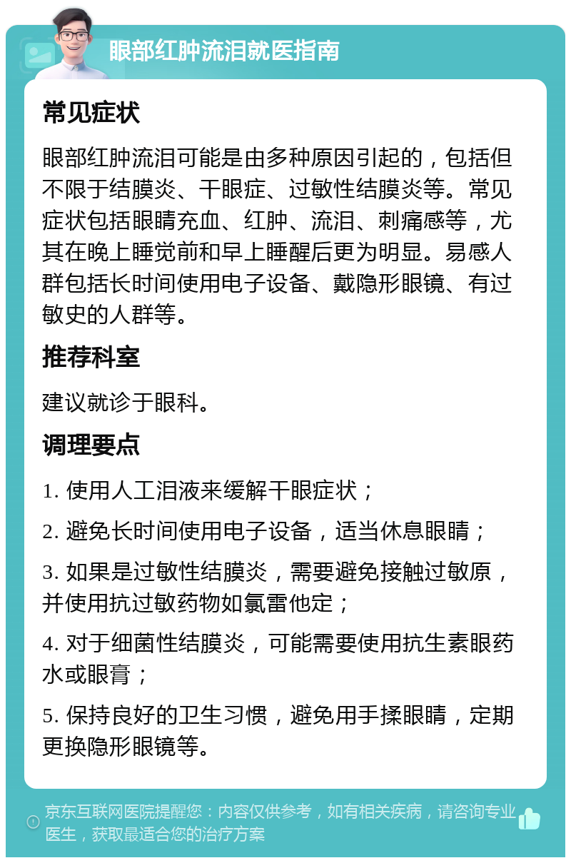 眼部红肿流泪就医指南 常见症状 眼部红肿流泪可能是由多种原因引起的，包括但不限于结膜炎、干眼症、过敏性结膜炎等。常见症状包括眼睛充血、红肿、流泪、刺痛感等，尤其在晚上睡觉前和早上睡醒后更为明显。易感人群包括长时间使用电子设备、戴隐形眼镜、有过敏史的人群等。 推荐科室 建议就诊于眼科。 调理要点 1. 使用人工泪液来缓解干眼症状； 2. 避免长时间使用电子设备，适当休息眼睛； 3. 如果是过敏性结膜炎，需要避免接触过敏原，并使用抗过敏药物如氯雷他定； 4. 对于细菌性结膜炎，可能需要使用抗生素眼药水或眼膏； 5. 保持良好的卫生习惯，避免用手揉眼睛，定期更换隐形眼镜等。