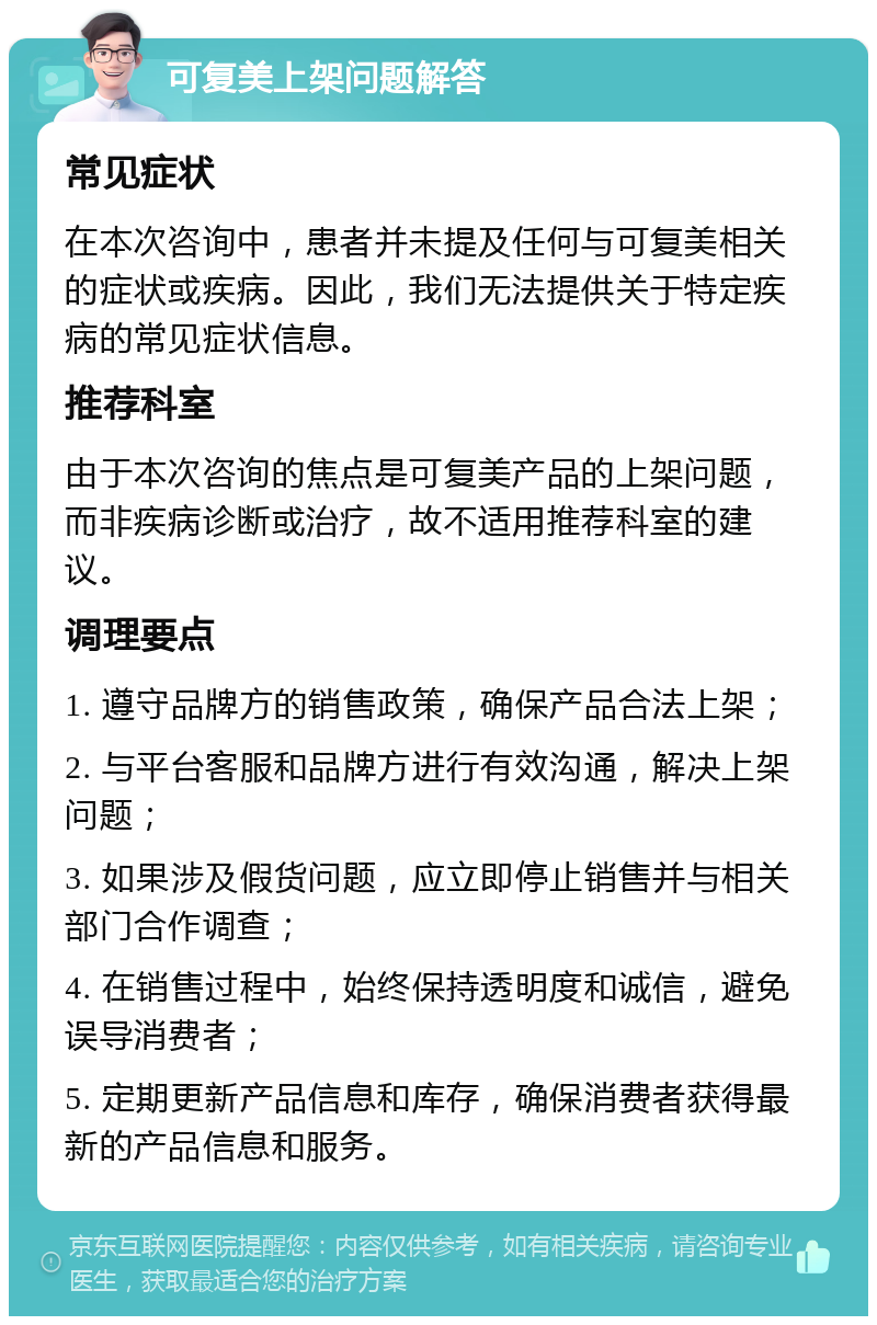 可复美上架问题解答 常见症状 在本次咨询中，患者并未提及任何与可复美相关的症状或疾病。因此，我们无法提供关于特定疾病的常见症状信息。 推荐科室 由于本次咨询的焦点是可复美产品的上架问题，而非疾病诊断或治疗，故不适用推荐科室的建议。 调理要点 1. 遵守品牌方的销售政策，确保产品合法上架； 2. 与平台客服和品牌方进行有效沟通，解决上架问题； 3. 如果涉及假货问题，应立即停止销售并与相关部门合作调查； 4. 在销售过程中，始终保持透明度和诚信，避免误导消费者； 5. 定期更新产品信息和库存，确保消费者获得最新的产品信息和服务。