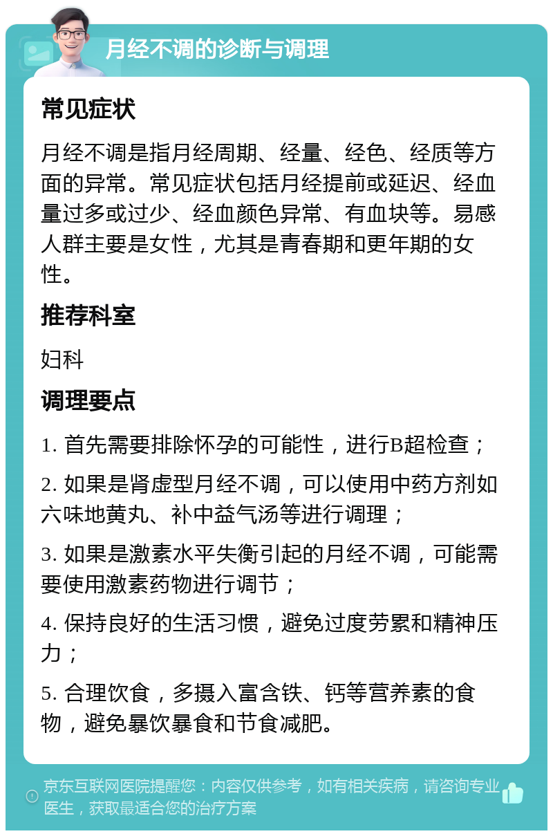 月经不调的诊断与调理 常见症状 月经不调是指月经周期、经量、经色、经质等方面的异常。常见症状包括月经提前或延迟、经血量过多或过少、经血颜色异常、有血块等。易感人群主要是女性，尤其是青春期和更年期的女性。 推荐科室 妇科 调理要点 1. 首先需要排除怀孕的可能性，进行B超检查； 2. 如果是肾虚型月经不调，可以使用中药方剂如六味地黄丸、补中益气汤等进行调理； 3. 如果是激素水平失衡引起的月经不调，可能需要使用激素药物进行调节； 4. 保持良好的生活习惯，避免过度劳累和精神压力； 5. 合理饮食，多摄入富含铁、钙等营养素的食物，避免暴饮暴食和节食减肥。