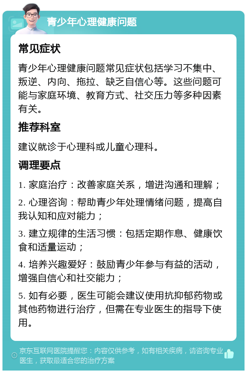 青少年心理健康问题 常见症状 青少年心理健康问题常见症状包括学习不集中、叛逆、内向、拖拉、缺乏自信心等。这些问题可能与家庭环境、教育方式、社交压力等多种因素有关。 推荐科室 建议就诊于心理科或儿童心理科。 调理要点 1. 家庭治疗：改善家庭关系，增进沟通和理解； 2. 心理咨询：帮助青少年处理情绪问题，提高自我认知和应对能力； 3. 建立规律的生活习惯：包括定期作息、健康饮食和适量运动； 4. 培养兴趣爱好：鼓励青少年参与有益的活动，增强自信心和社交能力； 5. 如有必要，医生可能会建议使用抗抑郁药物或其他药物进行治疗，但需在专业医生的指导下使用。