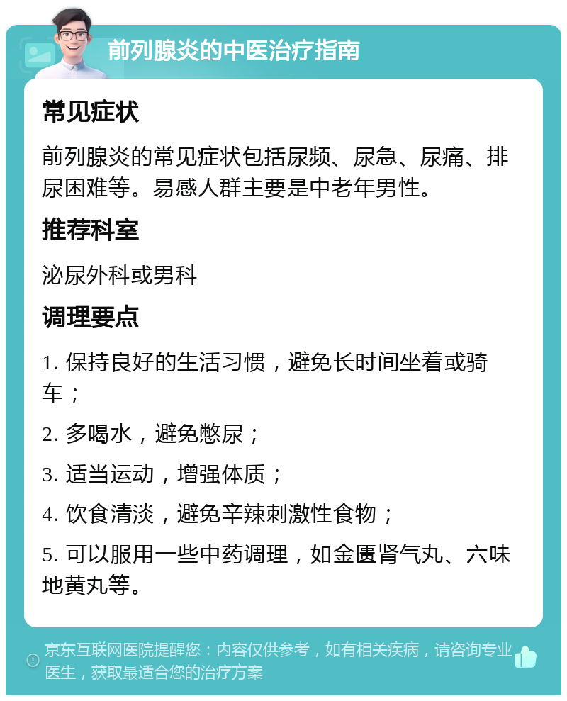 前列腺炎的中医治疗指南 常见症状 前列腺炎的常见症状包括尿频、尿急、尿痛、排尿困难等。易感人群主要是中老年男性。 推荐科室 泌尿外科或男科 调理要点 1. 保持良好的生活习惯，避免长时间坐着或骑车； 2. 多喝水，避免憋尿； 3. 适当运动，增强体质； 4. 饮食清淡，避免辛辣刺激性食物； 5. 可以服用一些中药调理，如金匮肾气丸、六味地黄丸等。