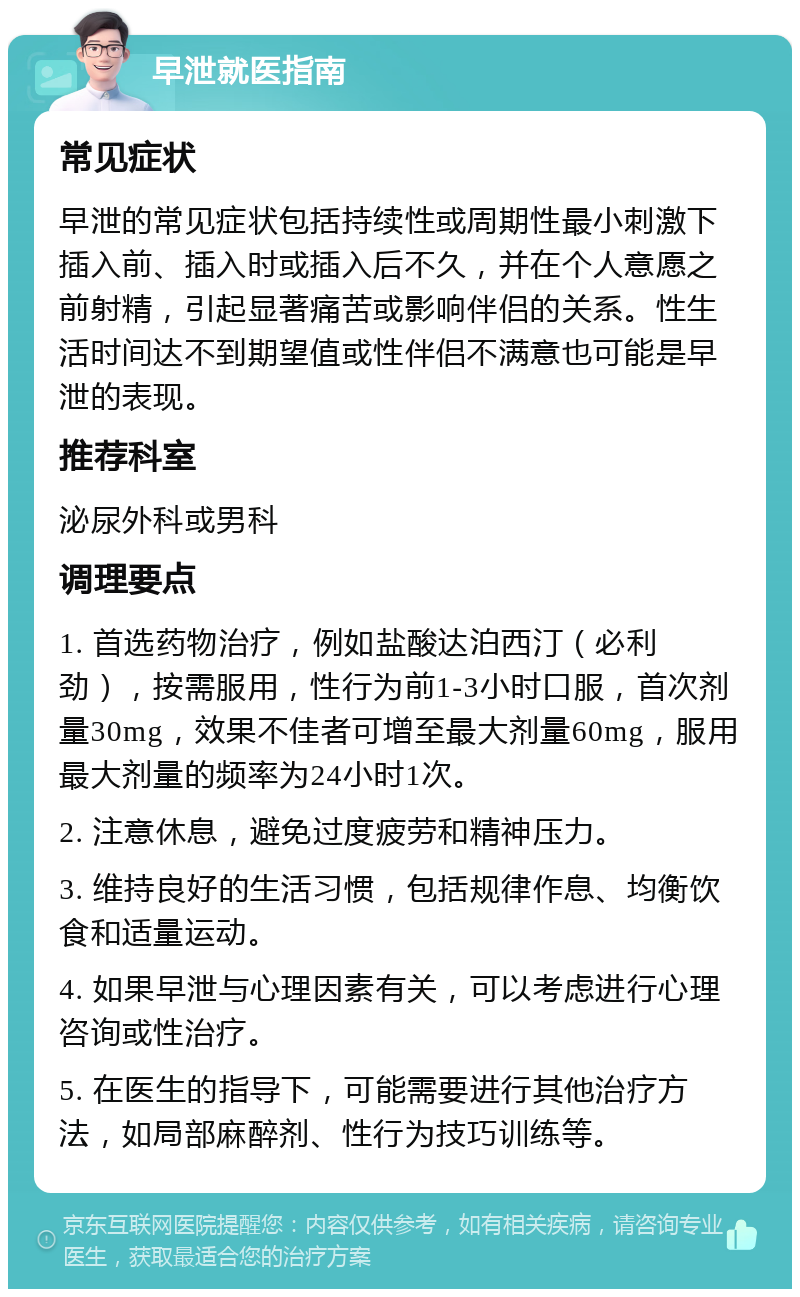 早泄就医指南 常见症状 早泄的常见症状包括持续性或周期性最小刺激下插入前、插入时或插入后不久，并在个人意愿之前射精，引起显著痛苦或影响伴侣的关系。性生活时间达不到期望值或性伴侣不满意也可能是早泄的表现。 推荐科室 泌尿外科或男科 调理要点 1. 首选药物治疗，例如盐酸达泊西汀（必利劲），按需服用，性行为前1-3小时口服，首次剂量30mg，效果不佳者可增至最大剂量60mg，服用最大剂量的频率为24小时1次。 2. 注意休息，避免过度疲劳和精神压力。 3. 维持良好的生活习惯，包括规律作息、均衡饮食和适量运动。 4. 如果早泄与心理因素有关，可以考虑进行心理咨询或性治疗。 5. 在医生的指导下，可能需要进行其他治疗方法，如局部麻醉剂、性行为技巧训练等。