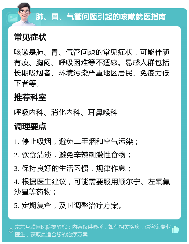 肺、胃、气管问题引起的咳嗽就医指南 常见症状 咳嗽是肺、胃、气管问题的常见症状，可能伴随有痰、胸闷、呼吸困难等不适感。易感人群包括长期吸烟者、环境污染严重地区居民、免疫力低下者等。 推荐科室 呼吸内科、消化内科、耳鼻喉科 调理要点 1. 停止吸烟，避免二手烟和空气污染； 2. 饮食清淡，避免辛辣刺激性食物； 3. 保持良好的生活习惯，规律作息； 4. 根据医生建议，可能需要服用顺尔宁、左氧氟沙星等药物； 5. 定期复查，及时调整治疗方案。