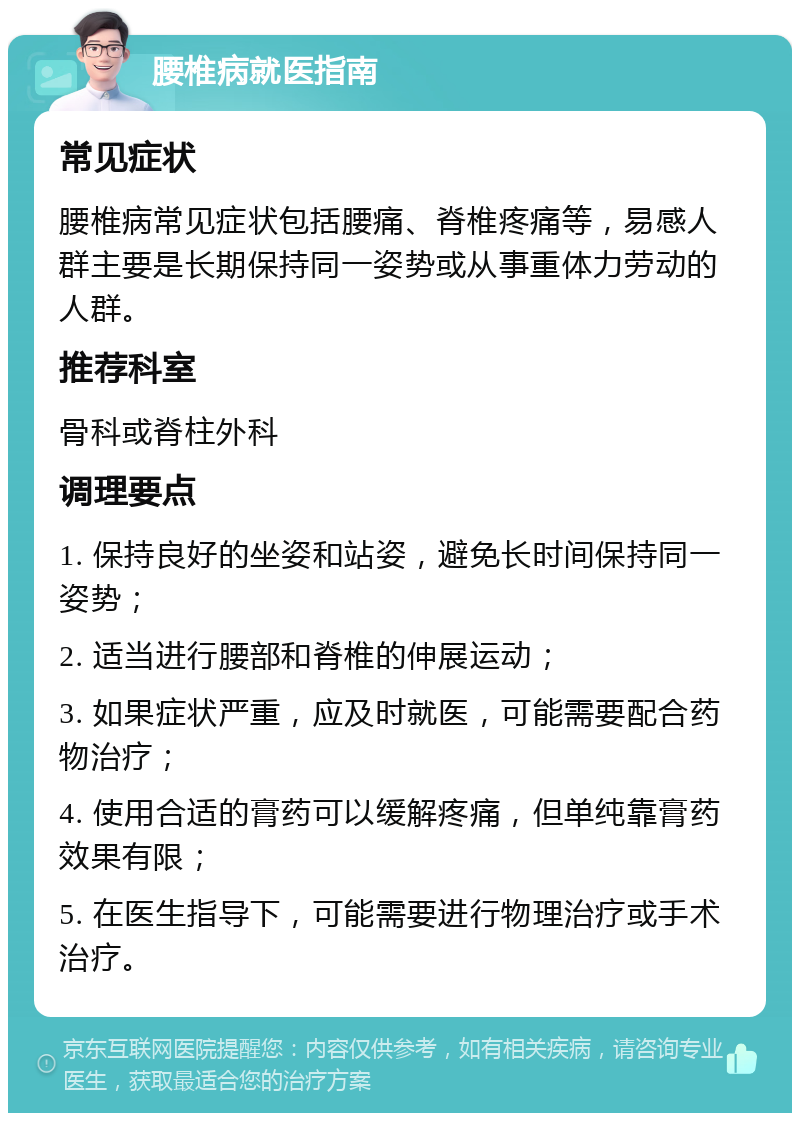 腰椎病就医指南 常见症状 腰椎病常见症状包括腰痛、脊椎疼痛等，易感人群主要是长期保持同一姿势或从事重体力劳动的人群。 推荐科室 骨科或脊柱外科 调理要点 1. 保持良好的坐姿和站姿，避免长时间保持同一姿势； 2. 适当进行腰部和脊椎的伸展运动； 3. 如果症状严重，应及时就医，可能需要配合药物治疗； 4. 使用合适的膏药可以缓解疼痛，但单纯靠膏药效果有限； 5. 在医生指导下，可能需要进行物理治疗或手术治疗。