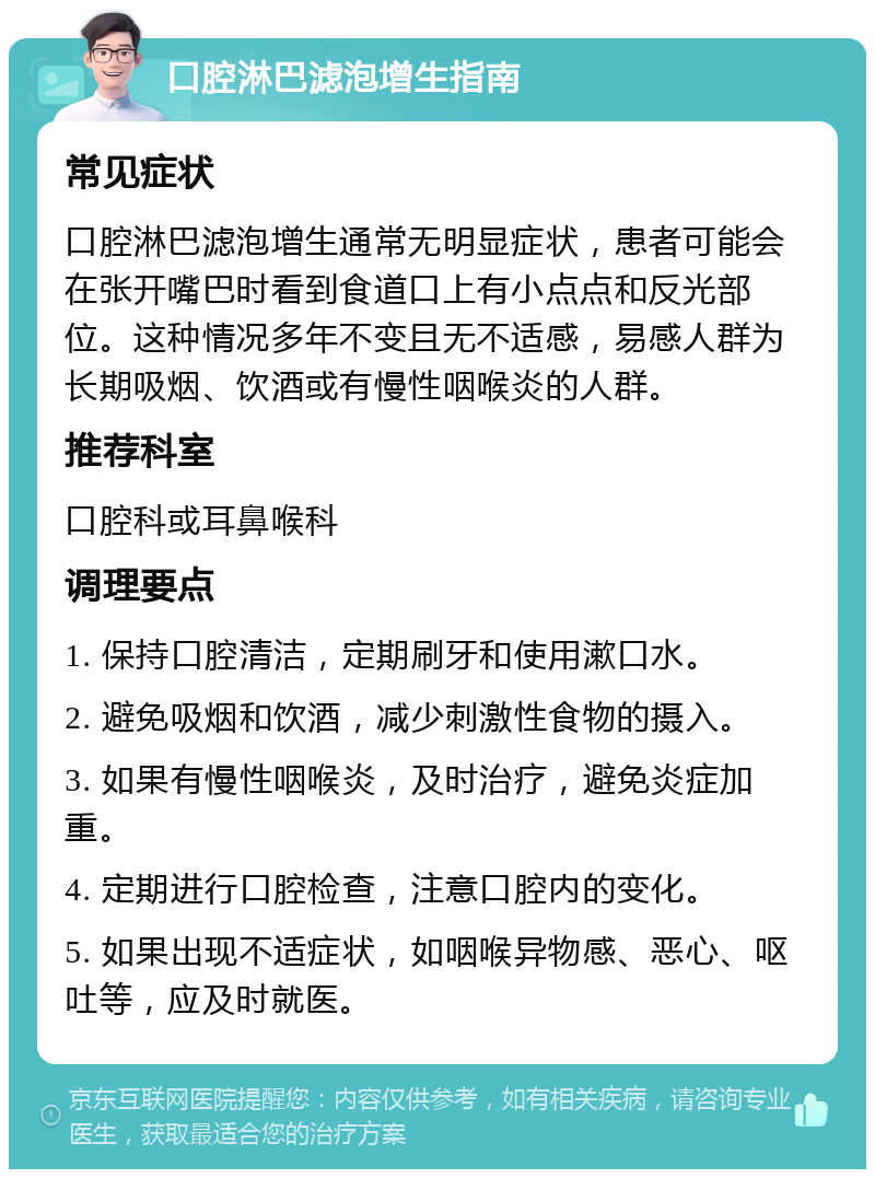 口腔淋巴滤泡增生指南 常见症状 口腔淋巴滤泡增生通常无明显症状，患者可能会在张开嘴巴时看到食道口上有小点点和反光部位。这种情况多年不变且无不适感，易感人群为长期吸烟、饮酒或有慢性咽喉炎的人群。 推荐科室 口腔科或耳鼻喉科 调理要点 1. 保持口腔清洁，定期刷牙和使用漱口水。 2. 避免吸烟和饮酒，减少刺激性食物的摄入。 3. 如果有慢性咽喉炎，及时治疗，避免炎症加重。 4. 定期进行口腔检查，注意口腔内的变化。 5. 如果出现不适症状，如咽喉异物感、恶心、呕吐等，应及时就医。