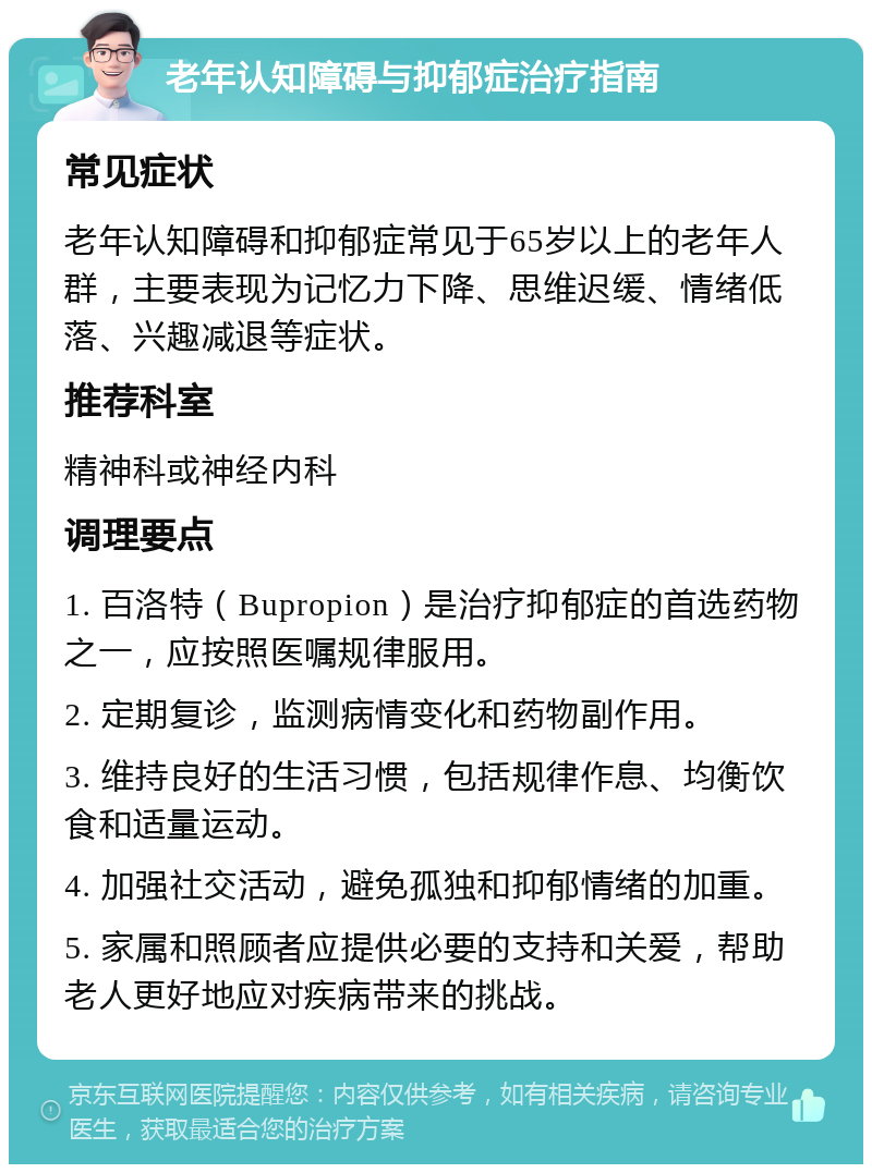 老年认知障碍与抑郁症治疗指南 常见症状 老年认知障碍和抑郁症常见于65岁以上的老年人群，主要表现为记忆力下降、思维迟缓、情绪低落、兴趣减退等症状。 推荐科室 精神科或神经内科 调理要点 1. 百洛特（Bupropion）是治疗抑郁症的首选药物之一，应按照医嘱规律服用。 2. 定期复诊，监测病情变化和药物副作用。 3. 维持良好的生活习惯，包括规律作息、均衡饮食和适量运动。 4. 加强社交活动，避免孤独和抑郁情绪的加重。 5. 家属和照顾者应提供必要的支持和关爱，帮助老人更好地应对疾病带来的挑战。