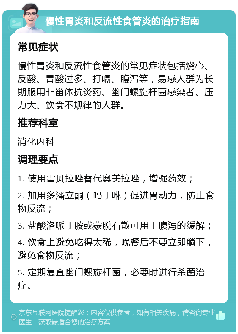 慢性胃炎和反流性食管炎的治疗指南 常见症状 慢性胃炎和反流性食管炎的常见症状包括烧心、反酸、胃酸过多、打嗝、腹泻等，易感人群为长期服用非甾体抗炎药、幽门螺旋杆菌感染者、压力大、饮食不规律的人群。 推荐科室 消化内科 调理要点 1. 使用雷贝拉唑替代奥美拉唑，增强药效； 2. 加用多潘立酮（吗丁啉）促进胃动力，防止食物反流； 3. 盐酸洛哌丁胺或蒙脱石散可用于腹泻的缓解； 4. 饮食上避免吃得太稀，晚餐后不要立即躺下，避免食物反流； 5. 定期复查幽门螺旋杆菌，必要时进行杀菌治疗。