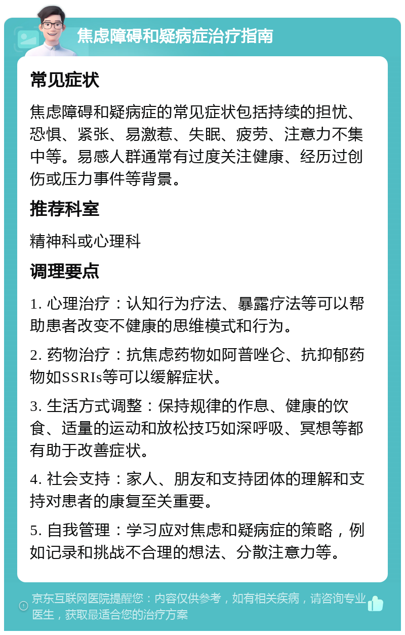 焦虑障碍和疑病症治疗指南 常见症状 焦虑障碍和疑病症的常见症状包括持续的担忧、恐惧、紧张、易激惹、失眠、疲劳、注意力不集中等。易感人群通常有过度关注健康、经历过创伤或压力事件等背景。 推荐科室 精神科或心理科 调理要点 1. 心理治疗：认知行为疗法、暴露疗法等可以帮助患者改变不健康的思维模式和行为。 2. 药物治疗：抗焦虑药物如阿普唑仑、抗抑郁药物如SSRIs等可以缓解症状。 3. 生活方式调整：保持规律的作息、健康的饮食、适量的运动和放松技巧如深呼吸、冥想等都有助于改善症状。 4. 社会支持：家人、朋友和支持团体的理解和支持对患者的康复至关重要。 5. 自我管理：学习应对焦虑和疑病症的策略，例如记录和挑战不合理的想法、分散注意力等。