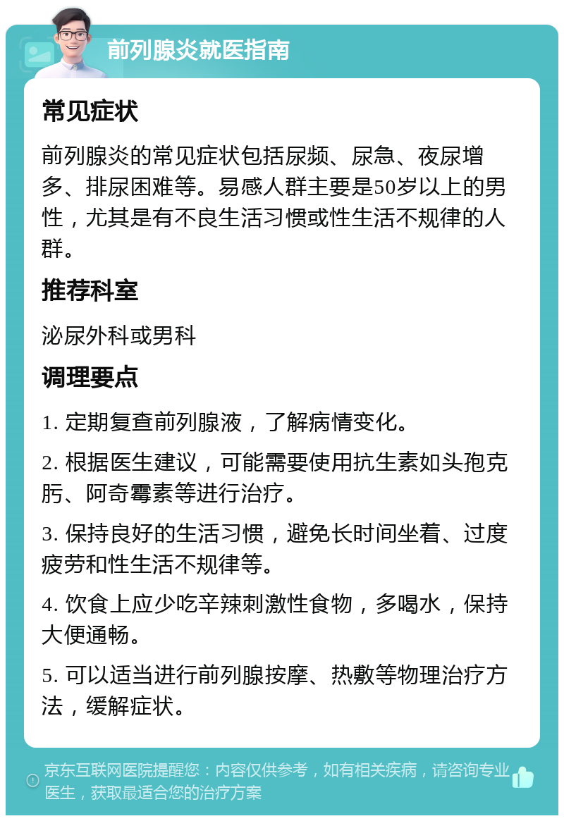 前列腺炎就医指南 常见症状 前列腺炎的常见症状包括尿频、尿急、夜尿增多、排尿困难等。易感人群主要是50岁以上的男性，尤其是有不良生活习惯或性生活不规律的人群。 推荐科室 泌尿外科或男科 调理要点 1. 定期复查前列腺液，了解病情变化。 2. 根据医生建议，可能需要使用抗生素如头孢克肟、阿奇霉素等进行治疗。 3. 保持良好的生活习惯，避免长时间坐着、过度疲劳和性生活不规律等。 4. 饮食上应少吃辛辣刺激性食物，多喝水，保持大便通畅。 5. 可以适当进行前列腺按摩、热敷等物理治疗方法，缓解症状。