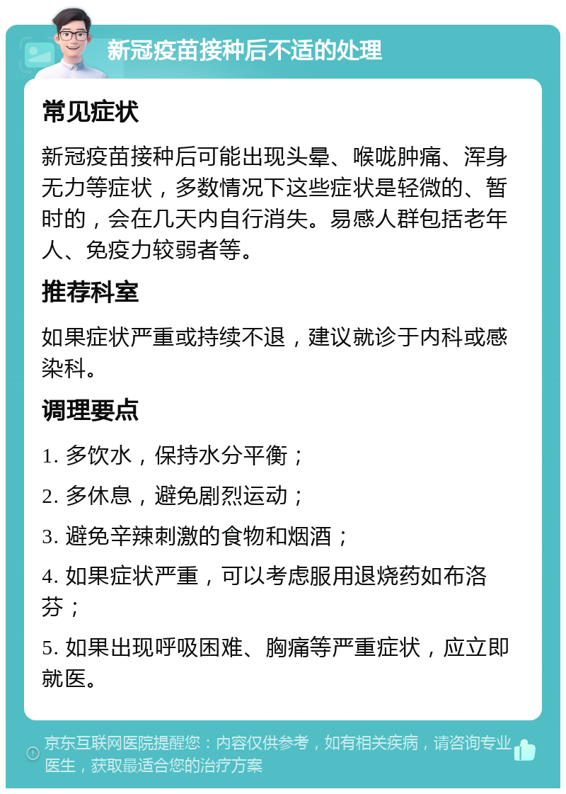 新冠疫苗接种后不适的处理 常见症状 新冠疫苗接种后可能出现头晕、喉咙肿痛、浑身无力等症状，多数情况下这些症状是轻微的、暂时的，会在几天内自行消失。易感人群包括老年人、免疫力较弱者等。 推荐科室 如果症状严重或持续不退，建议就诊于内科或感染科。 调理要点 1. 多饮水，保持水分平衡； 2. 多休息，避免剧烈运动； 3. 避免辛辣刺激的食物和烟酒； 4. 如果症状严重，可以考虑服用退烧药如布洛芬； 5. 如果出现呼吸困难、胸痛等严重症状，应立即就医。