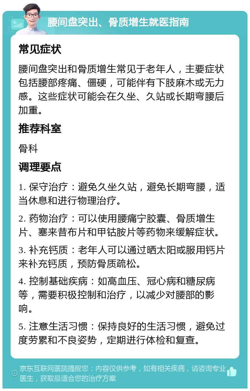 腰间盘突出、骨质增生就医指南 常见症状 腰间盘突出和骨质增生常见于老年人，主要症状包括腰部疼痛、僵硬，可能伴有下肢麻木或无力感。这些症状可能会在久坐、久站或长期弯腰后加重。 推荐科室 骨科 调理要点 1. 保守治疗：避免久坐久站，避免长期弯腰，适当休息和进行物理治疗。 2. 药物治疗：可以使用腰痛宁胶囊、骨质增生片、塞来昔布片和甲钴胺片等药物来缓解症状。 3. 补充钙质：老年人可以通过晒太阳或服用钙片来补充钙质，预防骨质疏松。 4. 控制基础疾病：如高血压、冠心病和糖尿病等，需要积极控制和治疗，以减少对腰部的影响。 5. 注意生活习惯：保持良好的生活习惯，避免过度劳累和不良姿势，定期进行体检和复查。