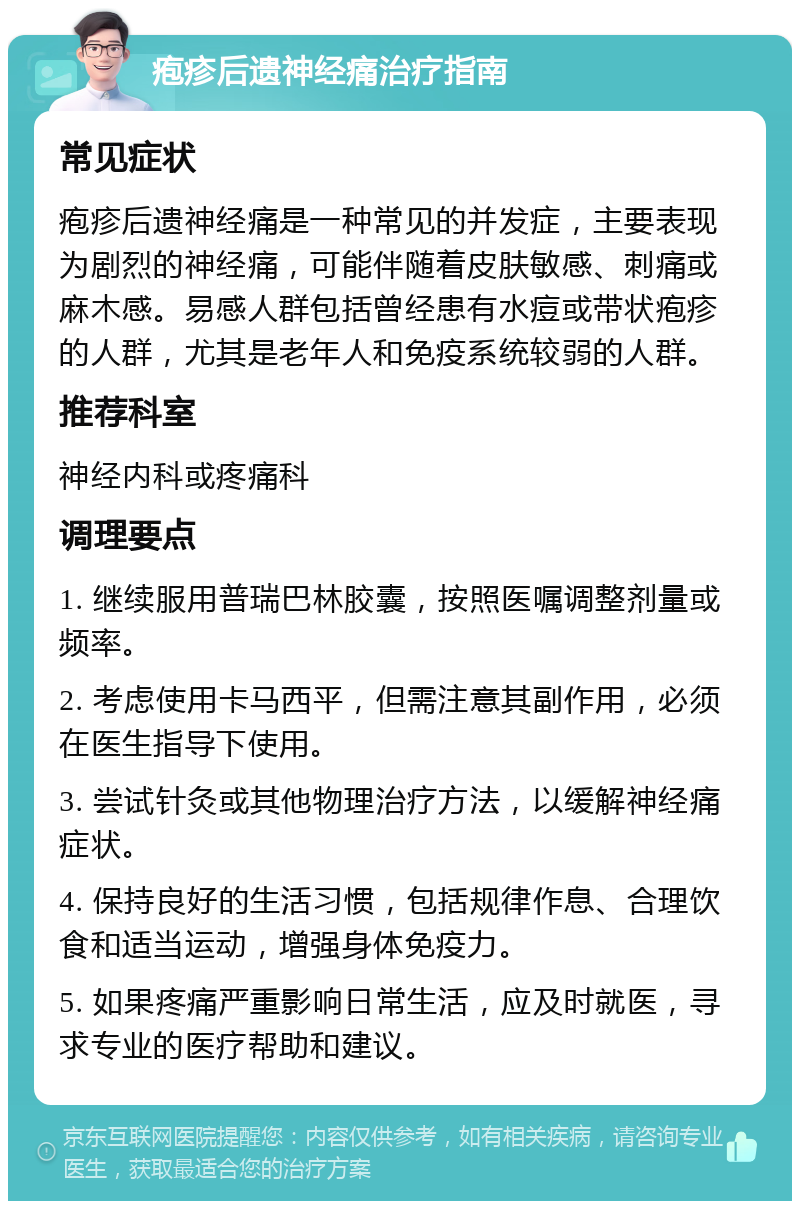 疱疹后遗神经痛治疗指南 常见症状 疱疹后遗神经痛是一种常见的并发症，主要表现为剧烈的神经痛，可能伴随着皮肤敏感、刺痛或麻木感。易感人群包括曾经患有水痘或带状疱疹的人群，尤其是老年人和免疫系统较弱的人群。 推荐科室 神经内科或疼痛科 调理要点 1. 继续服用普瑞巴林胶囊，按照医嘱调整剂量或频率。 2. 考虑使用卡马西平，但需注意其副作用，必须在医生指导下使用。 3. 尝试针灸或其他物理治疗方法，以缓解神经痛症状。 4. 保持良好的生活习惯，包括规律作息、合理饮食和适当运动，增强身体免疫力。 5. 如果疼痛严重影响日常生活，应及时就医，寻求专业的医疗帮助和建议。