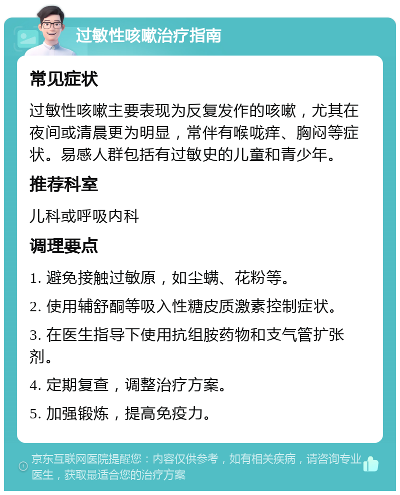 过敏性咳嗽治疗指南 常见症状 过敏性咳嗽主要表现为反复发作的咳嗽，尤其在夜间或清晨更为明显，常伴有喉咙痒、胸闷等症状。易感人群包括有过敏史的儿童和青少年。 推荐科室 儿科或呼吸内科 调理要点 1. 避免接触过敏原，如尘螨、花粉等。 2. 使用辅舒酮等吸入性糖皮质激素控制症状。 3. 在医生指导下使用抗组胺药物和支气管扩张剂。 4. 定期复查，调整治疗方案。 5. 加强锻炼，提高免疫力。